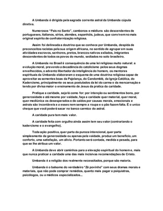 A Umbanda é dirigida pela sagrada corrente astral da Umbanda cúpula
diretiva.
Numerosos “Pais no Santo”, cambonos e médiuns são descendentes de
portugueses, italianos, sírios, alemães, espanhóis, judeus, que convivemno mais
original espirito de confraternização religiosa.
Assim foi delineada a doutrina que se conhece por Umbanda, despida de
preconceitos racistas pela sua origem africana, no sentido de agrupar em suas
atividades escravos, senhores, pretos, brancos nativos exilados, imigrantes
descendentes de todos os povos do mundo, sediados no solo brasileiro.
A Umbanda no Brasil é consequência de uma lei religiosa muito natural: a
evolução moral, prevendo a decadência do catolicismo pelos seus dogmas
envelhecidos, o advento libertador da inteligência do homem, os mentores
espirituais da Umbanda elaboraram o esquema de uma doutrina religiosa capaz de
aproveitar as sementes boas da Pajelança, do Candomblé, da Igreja Católica, do
Kadercismo, principalmente os seus postulados da lei do carma e da reencarnação e
tendo por divisa maior o ensinamento de Jesus da pratica da caridade.
Pratique a caridade, seja lá como for: por intenção ou sentimentos bons, por
generosidade e até mesmo por vaidade, faça a caridade quer material, quer moral,
quer mediúnica os desesperados e de caídos por causas morais, emocionais e
astrais são incontáveis e a esses nem sempre a roupa e o pão fazem falta. É o unico
cheque que você poderá sacar no banco carmico do astral.
A caridade pura tem mais valor.
A caridade feita com orgulho ainda assim tem seu valor (contrariando o
kadercismo e o evangelho).
Toda ação positiva, quer parta da pureza intencional, quer parta
simplesmente da generosidade ou apenas pela vaidade, produz um beneficio, um
conforto, uma satisfação, um alivio. Portanto será contada, medida e pesada, para
que se lhe atribua um valor.
A Umbanda deve abrir caminhos para a elevação espiritual do homem e, mais
que nunca praticar a caridade uma das mais incisivas recomendações de Cristo.
Umbanda é a religião dos realmente necessitados, porque são maioria.
Umbanda é o balsamo do verdadeiro “Zé povinho” com seus dramas morais e
materiais, que não pode comprar remédios, quanto mais pagar a psiquiatras,
psicólogos, ou a médicos especializados...
 