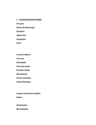 1. CONSIDERAÇÕES GERAIS
.Preceito
.Banho de descarrego
.Vestuário
.Apetrechos
.Saudações
.Giras
.Local do médium
.Corrente
.Defumação
.Prece de caritas
.Entrada e Saída
.Atendimento
.Pontos Cantados
.Pontos Riscados
.Limpeza do local de trabalho
.Banho
.Atualizações
.Mensalidades
 