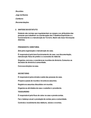 .Reuniões
.Jogo de Búzios
.Cambono
.Recomendações
2. SINTESE DO ESTATUTO
Estatuto são normas que regulamentam os cargos e as atribuições das
pessoas que trabalham na coordenação dos Trabalhos Espirituais e o
funcionamento e a manutenção do Terreiro. Assim são duas hierarquias
distintas.
PRESIDENTE / DIRETORIA
Zela pela organização e manutenção da casa.
É responsável pelo bom funcionamento da casa, sua documentação,
manutenção física do prédio e a economia do material.
Organiza, convoca, e coordena as reuniões de diretoria. Comunica as
decisões de diretoria á comunidade.
Convoca eleições na casa.
SECRETÁRIO
É responsável pela entrada e saída das pessoas da casa.
Prepara a pauta de reunião e levanta os assuntos.
Registra os assuntos discutidos em reunião.
Organiza as atividades da casa e substitui o presidente.
TESOUREIRO
É responsável pelo fluxo de caixa na casa e presta contas.
Faz o balanço anual e prestação de contas para a comunidade.
Controla o recebimento dos médiuns, sócios e eventos.
 