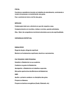 FISCAL
Coordena a assistência durante os trabalhos de atendimento, controlando o
numero de pessoas e encaminhando aos guias.
Faz o controle do inicio e do fim das giras.
MÉDIUNS
Colaboração total com a diretoria no que diz respeito a casa.
Comparecimento em reuniões, visitas e eventos, quando solicitados.
Obs.: Não é de competência da diretoria decisões acerca da espiritualidade.
HIERARQUIA ESPIRITUAL
BABALORIXÁ
Regente da gira, dirigente espiritual.
Mantem os fundamentos espirituais, doutrina e sacramentos.
PAI PEQUENO / MÃE PEQUENA
Substitui o Babalorixá na sua ausência.
Cambona os guias do Babalorixá.
Acompanha o Babalorixá em trabalhos especiais.
Zela pelos apetrechos dos Mentores do Babalorixá.
IABÁ
Auxilia o primeiro cambono na disciplina das giras.
Prepara os Abasses.
Prepara os banhos energéticos (Oxalá, Obaluaiê, etc)
 