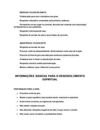 MÉDIUNS / FILHOS NO SANTO
Colaboração para com a disciplina nas giras.
Respeitar a disciplina comandada pelo primeiro cambono.
Permanecer em seu lugar na corrente, devendo sair somente com autorização
do Babalorixá ou seu substituto.
Respeitar a hierarquia da casa.
Respeitar as normas da casa e seus irmãos da corrente.
ASSISTÊNCIA / FILHOS DE FÉ
Respeitar as normas da casa.
Procurar vestir-se adequadamente, afinal estamos numa casa de oração.
Procurar no final da gira uma Iabá para esclarecer possíveis duvidas.
Colaborar com o ritual e a manutenção da casa.
Respeitar o horário cedido pela federação.
Manter o silêncio, pois o Silencio é uma prece!
INFORMAÇÕES BÁSICAS PARA O DESENVOLVIMENTO
ESPIRITUAL
PREPARAÇÃO PARA A GIRA:
 Preceitos no dia da gira.
 Manter o justo equilíbrio, boa conduta moral, emocional e espiritual.
 Evitar entrar em bares, ou lugares de energia baixa.
 Não manter relações sexuais.
 Não alimentar vibrações negativas de ódio, inveja, rancor e ciúmes.
 Não comer carne vermelha, e condimentos fortes.
 