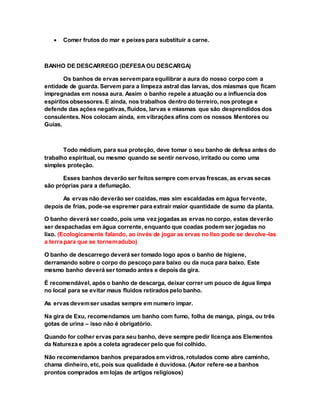  Comer frutos do mar e peixes para substituir a carne.
BANHO DE DESCARREGO (DEFESAOU DESCARGA)
Os banhos de ervas servempara equilibrar a aura do nosso corpo com a
entidade de guarda. Servem para a limpeza astral das larvas, dos miasmas que ficam
impregnadas em nossa aura. Assim o banho repele a atuação ou a influencia dos
espíritos obsessores. E ainda, nos trabalhos dentro do terreiro, nos protege e
defende das ações negativas, fluidos, larvas e miasmas que são desprendidos dos
consulentes. Nos colocam ainda, em vibrações afins com os nossos Mentores ou
Guias.
Todo médium, para sua proteção, deve tomar o seu banho de defesa antes do
trabalho espiritual, ou mesmo quando se sentir nervoso, irritado ou como uma
simples proteção.
Esses banhos deverão ser feitos sempre com ervas frescas, as ervas secas
são próprias para a defumação.
As ervas não deverão ser cozidas, mas sim escaldadas em água fervente,
depois de frias, pode-se espremer para extrair maior quantidade de sumo da planta.
O banho deverá ser coado, pois uma vez jogadas as ervas no corpo, estas deverão
ser despachadas em água corrente, enquanto que coadas podem ser jogadas no
lixo. (Ecologicamente falando, ao invés de jogar as ervas no lixo pode se devolve-las
a terra para que se tornemadubo)
O banho de descarrego deverá ser tomado logo apos o banho de higiene,
derramando sobre o corpo do pescoço para baixo ou da nuca para baixo. Este
mesmo banho deverá ser tomado antes e depois da gira.
É recomendável, após o banho de descarga, deixar correr um pouco de água limpa
no local para se evitar maus fluidos retirados pelo banho.
As ervas devemser usadas sempre em numero impar.
Na gira de Exu, recomendamos um banho com fumo, folha de manga, pinga, ou três
gotas de urina – isso não é obrigatório.
Quando for colher ervas para seu banho, deve sempre pedir licença aos Elementos
da Natureza e após a coleta agradecer pelo que foi colhido.
Não recomendamos banhos preparados em vidros, rotulados como abre caminho,
chama dinheiro, etc, pois sua qualidade é duvidosa. (Autor refere-se a banhos
prontos comprados em lojas de artigos religiosos)
 