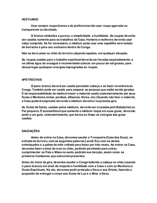 VESTUARIO
Usar sempre roupa branca e de preferencia não usar roupa agarrada ou
transparente ou decotada.
O branco simboliza a pureza, a simplicidade, a humildade. As roupas deverão
ser usadas somente para os trabalhos da Casa. Homens e mulheres deverão usar
calça comprida. Se for necessário, o médium pode usar uma sapatilha sem solado
de borracha e para uso exclusivo dentro do Conga.
Não se deve pisar no chão do terreiro calçando sapatos, em qualquer situação.
As roupas usadas para o trabalho espiritual deverão ser lavadas separadamente, e
na ultima água do enxague é recomendado colocar um pouco de sal grosso, para
descarregar quaisquer energias impregnadas as roupas.
APETRECHOS
O pano branco deverá ser usado para bater cabeça e ao fazer reverência ao
Conga. Também pode ser usado para amparar as pessoas que estão sendo giradas.
É de responsabilidade do médium trazer o material usado costumeiramente por seus
Guias e Mentores (velas, pembas, alfazema, flores, etc.) Quando não tiver o material,
a Casa poderá emprestar devendo o médium devolver na próxima gira.
As Guias de Santo, usadas pelos médiuns, deverão ser cruzadas pelo Babalorixá ou
Pai pequeno. É aconselhável que somente o médium toque em suas guias, devendo
pedir a um guia, costumeiramente, que benza ou limpe as energias das guias
usadas.
SAUDAÇÕES
Antes de entrar na Casa, devemos saudar a Trunqueira (Casa dos Exus), na
entrada do terreiro, com as seguintes palavras Laroiê Exu com os dedos
entrelaçados e a palma da mão voltada para baixo por três vezes. Ao entrar na Casa,
devemos fazer o sinal da cruz no chão, pedindo permissão para entrar,
cumprimentar os Pais e Mães no santo pedindo sua benção, assim como os
primeiros Cambonos que estiverempresentes.
Antes do inicio da gira, devemos saudar o Conga batendo a cabeça no chão (usando
o pano branco) em sinal de respeito e humildade com a Casa e com os Mentores e
Guias Espirituais. No ato, devemos pedir proteção a Deus e aos Orixás, fazendo o
proposito de entregar o corpo aos Guias de Luz e a Alma a Deus.
 