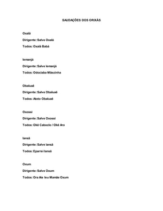 SAUDAÇÕES DOS ORIXÁS
Oxalá
Dirigente:Salve Oxalá
Todos: Oxalá Babá
Iemanjá
Dirigente:Salve Iemanjá
Todos: Odociaba Mãezinha
Obaluaê
Dirigente:Salve Obaluaê
Todos: Atoto Obaluaê
Oxossi
Dirigente:Salve Oxossi
Todos: Okê Caboclo / Okê Aro
Iansã
Dirigente:Salve Iansã
Todos: Eparrei Iansã
Oxum
Dirigente:Salve Oxum
Todos: Ora Aie Ieu Mamãe Oxum
 