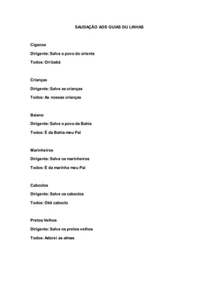 SAUDAÇÃO AOS GUIAS OU LINHAS
Ciganos
Dirigente:Salve o povo do oriente
Todos: Ori babá
Crianças
Dirigente:Salve as crianças
Todos: As nossas crianças
Baiano
Dirigente:Salve o povo da Bahia
Todos: É da Bahia meu Pai
Marinheiros
Dirigente:Salve os marinheiros
Todos: É da marinha meu Pai
Caboclos
Dirigente:Salve os caboclos
Todos: Okê caboclo
Pretos Velhos
Dirigente:Salve os pretos velhos
Todos: Adorei as almas
 