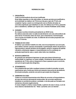 NORMAS DA CASA
1- FREQUÊNCIA
Toda eventual ausência deverá ser justificada.
Duas faltas seguidas ou três alternadas, no mesmo período sem justificativa,
será solicitado ao médium de 5º feira sua ida para a gira de 3º feira, até
completar 4 giras e assim se reintegrando com os fluidos de todas as
correntes espirituais que trabalham na casa. Os médiuns de 3º feira, passarão
para a assistência, também por 4 giras com a mesma finalidade acima citada.
2- HORARIO
As nossas reuniões iniciarão pontualmente as 20:00 horas.
Os médiuns deverão estar no salão de atendimento com uma antecedência de
pelo menos 10 minutos antes do inicio, para relaxamento e harmonização
com os guias do trabalho da noite. O ambiente deverá estar preparado com
musica e incenso.
3- TRABALHO DE CHÃO
O médium que solicitar trabalho de chão, deverá acompanhar sua execução,
para melhor orientar a pessoa necessitada. Aparticipação afetiva da pessoa é
imprescindível, através da leitura do Evangelho, preces e mudança do padrão
vibratório, eliminando magoas e ressentimentos, ter fé e confiança na
proteção espiritual da casa, e assim obter êxito nos trabalhos.
4- NOVOS ELEMENTOS
As pessoas que desejaremingressar na casa para desenvolveremsua
mediunidade ou ingressar na nossa religião, inicialmente devem participar da
assistência de 3º feira, até se integrarema Casa e passarem para a corrente,
com previa aprovação dos dirigentes.
5- ATENDIMENTO
Fica estabelecido que toda e qualquer pessoa só poderá consultar um guia
espiritual por gira, tendo que retirar previamente uma senha de atendimento.
Eventuais exceções, somente com prévia aprovação dos dirigentes.
6- HARMONIA DA CASA
Todas as eventuais desarmonias entre filhos da corrente ou frequentadores
da casa deverão ser plenamente esclarecidas. As correntes mediúnicas
trabalham no sentido de praticar a caridade, e ela não pode ser formada com
elementos vibrando negativamente.
A nossa religião é cristã (o nosso Oxalá), o patrono da casa é Jesus, e um de
seus maiores mandamentos foi: “Amai o próximo com a si mesmo”.
 