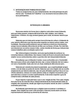 7- INTEGRAÇÃO NOS TRABALHOS DA CASA
Todos os componentes da casa indistintamente, deverão participar da pelo
menos uma “Comissão de Trabalhos” e se necessario haverá rodizio entre
seus participantes.
INTRODUÇÃO À UMBANDA
Queremos mostrar de forma clara e objetiva, tudo sobre nossa Umbanda,
para que todos possam compreendê-la da forma mais simples, sem rodeios,
misticismos e folclore. Ou seja, tentarei passar para vocês, da mesma maneira que
aprendi.
Sabemos que em toda parte sempre haverá formas de cultuar a Umbanda de
uma maneira diferente e por isso devemos respeitar os nossos outros irmãos, com
humildade. Devemos ainda esclarecer que por motivos evolutivos e hierárquicos,
sempre haverá métodos diferentes de se lidar com os Guias e Orixás. Por este fato,
sem desmerecer os outros nossos irmão, vamos elucidar de forma que indicaremos
nossos trabalhos para a evolução e para a luz!
Aos leitores leigos e iniciantes, será uma oportunidade de conhecer os
conceitos básicos umbandistas. Aos nossos irmãos de fé será uma porta aberta para
ampliar novos conhecimentos, sobre a querida e tão mal interpretada Umbanda.
Ressaltamos que a Umbanda é muitas vezes confundida com o Candomblé.
Não queremos criticar esta religião tão bela, mas a nossa Umbanda não tem nada a
ver com o Candomblé. Cada uma tem um ritual, totalmente diferente do outro.
Sabemos por estudos da própria humanidade, que a espiritualidade sempre
existiu, veio de todas as partes do mundo. Sabemos que uma religião não se escolhe
simplesmente por fatores materiais, mas sim pela afinidade espiritual. Deus em sua
infinita sabedoria, colocou em nosso planeta, todas as religiões necessárias, para
aprendermos a crescer e evoluir espiritualmente. E devemos respeitar o grau de
compreensão e afinidade de cada pessoa.
O que importa é aprendermos o que é uma religião de fato. Pois cada religião
tem uma forma de entender Deus. Independentemente do ritual praticado todas as
religiões são necessárias, desde que sigam os princípios morais de amor e caridade
ensinados pelo Cristo.
Na Umbanda aprendemos que a religião é para se praticar a caridade e a
doação. Esta religião traz como culto principal a natureza, tendo assim um Orixá
representante de cada força ou elemento da natureza.
 