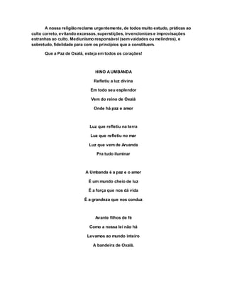 A nossa religião reclama urgentemente, de todos muito estudo, práticas ao
culto correto, evitando excessos, superstições, invencionices e improvisações
estranhas ao culto. Mediunismo responsável (sem vaidades ou melindres), e
sobretudo, fidelidade para com os princípios que a constituem.
Que a Paz de Oxalá, esteja em todos os corações!
HINO AUMBANDA
Refletiu a luz divina
Em todo seu esplendor
Vem do reino de Oxalá
Onde há paz e amor
Luz que refletiu na terra
Luz que refletiu no mar
Luz que vem de Aruanda
Pra tudo iluminar
A Umbanda é a paz e o amor
É um mundo cheio de luz
É a força que nos dá vida
É a grandeza que nos conduz
Avante filhos de fé
Como a nossa lei não há
Levamos ao mundo inteiro
A bandeira de Oxalá.
 