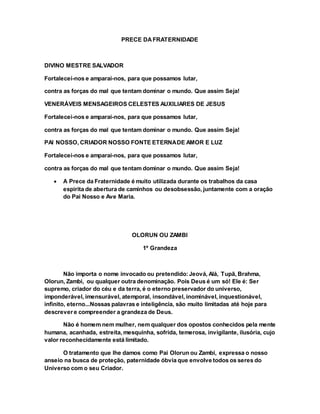 PRECE DAFRATERNIDADE
DIVINO MESTRE SALVADOR
Fortalecei-nos e amparai-nos, para que possamos lutar,
contra as forças do mal que tentam dominar o mundo. Que assim Seja!
VENERÁVEIS MENSAGEIROS CELESTES AUXILIARES DE JESUS
Fortalecei-nos e amparai-nos, para que possamos lutar,
contra as forças do mal que tentam dominar o mundo. Que assim Seja!
PAI NOSSO, CRIADOR NOSSO FONTE ETERNADE AMOR E LUZ
Fortalecei-nos e amparai-nos, para que possamos lutar,
contra as forças do mal que tentam dominar o mundo. Que assim Seja!
 A Prece da Fraternidade é muito utilizada durante os trabalhos da casa
espirita de abertura de caminhos ou desobsessão, juntamente com a oração
do Pai Nosso e Ave Maria.
OLORUN OU ZAMBI
1º Grandeza
Não importa o nome invocado ou pretendido:Jeová, Alá, Tupã, Brahma,
Olorun, Zambi, ou qualquer outra denominação. Pois Deus é um só! Ele é: Ser
supremo, criador do céu e da terra, é o eterno preservador do universo,
imponderável, imensurável, atemporal, insondável, inominável, inquestionável,
infinito, eterno...Nossas palavras e inteligência, são muito limitadas até hoje para
descrevere compreender a grandeza de Deus.
Não é homem nem mulher, nem qualquer dos opostos conhecidos pela mente
humana, acanhada, estreita, mesquinha, sofrida, temerosa, invigilante, ilusória, cujo
valor reconhecidamente está limitado.
O tratamento que lhe damos como Pai Olorun ou Zambi, expressa o nosso
anseio na busca de proteção, paternidade óbvia que envolve todos os seres do
Universo com o seu Criador.
 