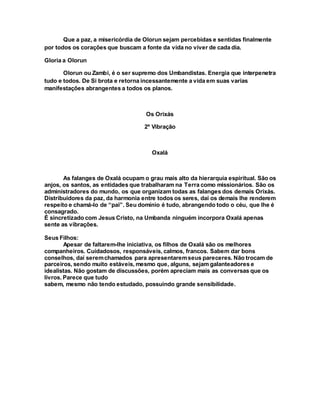 Que a paz, a misericórdia de Olorun sejam percebidas e sentidas finalmente
por todos os corações que buscam a fonte da vida no viver de cada dia.
Gloria a Olorun
Olorun ou Zambi, é o ser supremo dos Umbandistas. Energia que interpenetra
tudo e todos. De Si brota e retorna incessantemente a vida em suas varias
manifestações abrangentes a todos os planos.
Os Orixás
2º Vibração
Oxalá
As falanges de Oxalá ocupam o grau mais alto da hierarquia espiritual. São os
anjos, os santos, as entidades que trabalharam na Terra como missionários. São os
administradores do mundo, os que organizam todas as falanges dos demais Orixás.
Distribuidores da paz, da harmonia entre todos os seres, daí os demais lhe renderem
respeito e chamá-lo de “pai”. Seu domínio é tudo, abrangendo todo o céu, que lhe é
consagrado.
É sincretizado com Jesus Cristo, na Umbanda ninguém incorpora Oxalá apenas
sente as vibrações.
Seus Filhos:
Apesar de faltarem-lhe iniciativa, os filhos de Oxalá são os melhores
companheiros. Cuidadosos, responsáveis, calmos, francos. Sabem dar bons
conselhos, daí seremchamados para apresentaremseus pareceres. Não trocam de
parceiros, sendo muito estáveis, mesmo que, alguns, sejam galanteadores e
idealistas. Não gostam de discussões, porém apreciam mais as conversas que os
livros. Parece que tudo
sabem, mesmo não tendo estudado, possuindo grande sensibilidade.
 