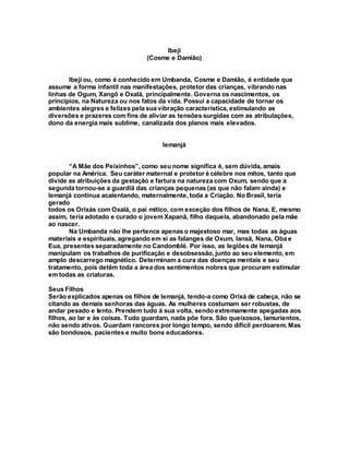Ibeji
(Cosme e Damião)
Ibeji ou, como é conhecido em Umbanda, Cosme e Damião, é entidade que
assume a forma infantil nas manifestações, protetor das crianças, vibrando nas
linhas de Ogum, Xangô e Oxalá, principalmente. Governa os nascimentos, os
princípios, na Natureza ou nos fatos da vida. Possui a capacidade de tornar os
ambientes alegres e felizes pela sua vibração característica, estimulando as
diversões e prazeres com fins de aliviar as tensões surgidas com as atribulações,
dono da energia mais sublime, canalizada dos planos mais elevados.
Iemanjá
“A Mãe dos Peixinhos”, como seu nome significa é, sem dúvida, amais
popular na América. Seu caráter maternal e protetor é célebre nos mitos, tanto que
divide as atribuições da gestação e fartura na natureza com Oxum, sendo que a
segunda tornou-se a guardiã das crianças pequenas (as que não falam ainda) e
Iemanjá continua acalentando, maternalmente, toda a Criação. No Brasil, teria
gerado
todos os Orixás com Oxalá, o pai mítico, com exceção dos filhos de Nana. E, mesmo
assim, teria adotado e curado o jovem Xapanã, filho daquela, abandonado pela mãe
ao nascer.
Na Umbanda não lhe pertence apenas o majestoso mar, mas todas as águas
materiais e espirituais, agregando em si as falanges de Oxum, Iansã, Nana, Oba e
Eua, presentes separadamente no Candomblé. Por isso, as legiões de Iemanjá
manipulam os trabalhos de purificação e desobsessão, junto ao seu elemento, em
amplo descarrego magnético. Determinam a cura das doenças mentais e seu
tratamento, pois detêm toda a área dos sentimentos nobres que procuram estimular
em todas as criaturas.
Seus Filhos
Serão explicados apenas os filhos de Iemanjá, tendo-a como Orixá de cabeça, não se
citando as demais senhoras das águas. As mulheres costumam ser robustas, de
andar pesado e lento. Prendem tudo à sua volta, sendo extremamente apegadas aos
filhos, ao lar e às coisas. Tudo guardam, nada põe fora. São queixosos, lamurientos,
não sendo ativos. Guardam rancores por longo tempo, sendo difícil perdoarem. Mas
são bondosos, pacientes e muito bons educadores.
 