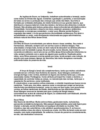 Oxum
As legiões de Oxum, na Umbanda, trabalham subordinadas a Iemanjá, assim
como todos os Orixás das águas. Comanda a gestação e, portanto, a reencarnação
de todos os seres e a proteção das crianças que ainda não falam. Sua linha é
formada por entidades delicadas, de índole feminina em sua grande maioria, que
distribuem a riqueza material vinda dos metais e da fartura dos alimentos (vinda de
Oxóssi). São atraídas pela beleza, pelas artes, desenvolvendo tais atividades entre a
Humanidade. Incrementam a doçura nos lares, amainam pessoas e ambientes,
estimulando a energia que comandam: o amor puro. Mesmo sendo Oxóssi o
regulador das matas, é a ela que pertence a fecundidade na Natureza. Por deter a
sensibilidade e o amor, está diretamente relacionada aos jogos adivinhatórios,
atributo natural dos filhos desse Orixá.
Seus Filhos
Um filho de Oxum é arredondado, por adorar doces e boas comidas. Seu rosto é
harmonioso, delicado, sempre com um sorriso suave e olhares meigos. Fala
amenidades o tempo todo, tendo um dom natural de descobrir os defeitos alheios e
expô-los com leviandade e graça. Se provocado, nunca discute, mas trama a
revanche em silêncio e será raro ver-se um filho desse Orixá sofrendo infortúnios na
vida, sempre contando com o apoio de alguém para auxiliá-lo. Explicado pelos
mitos, seus filhos possuem enorme paixão por joias, tendo sempre uma coleção, de
acordo com suas posses. Apesar de discretos, são muito dengosos e sensuais,
cultivando todos os prazeres da vida.
Iansã
A força de Xangô e Iansã são complementares, tanto que muitos estudiosos
consideram ser a Orixá a face feminina do mesmo. Suas falanges controlam a
energia do fogo e dos ventos, dominam os Eguns (os mortos) tanto que, a ela são
associadas muitas Pombagiras. Como atributo principal lhe é dado o domínio, a
capacidade de controlar todas as coisas, na manutenção das normas, tanto que o
casamento lhe pertence, como instituição.
É a destruidora, a que quebra velhos costumes, a rebelde inquieta que busca novos
caminhos. Tanto que, nos mitos, aparece como a energia que rompe as barreiras,
interferindo nos destinos humanos, como no caso em que rouba, com seus fortes
ventos, as folhas medicinais de Ossãe, distribuindo-as aos diferentes Orixás.
Suas falanges unem-se às demais para que a justiça de Xangô impere,
concretizem-se as leis de cobrança de Ogum, ou colaborando com Obaluaiê, através
do temor que impõe aos mortos.
Seus Filhos
São fáceis de identificar. Muito extrovertidos, gesticulam muito, turbulentos,
parecendo verdadeiros temporais. Não passam despercebidos, pois tudo fazem para
chamar a atenção, sendo brilhantes em qualquer atividade ou reunião. Têm
iniciativa, mas são autoritários e não admitem questionamentos. E, se houver,
sofrem súbitas crises de cólera, tornando-se cruéis. Um filho de Iansã veste-se com
ousadia, com muita originalidade. Se solteiros, trocam de parceiros constantemente,
se não, são dedicados e sinceros.
 