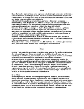Nanã
Nanã Buruquê é representada como a grande avó, de energia amorosa e feminina é a
Ela que clamamos quando precisamos nos auto-perdoar e nos libertar do passado.
Ela representa o colo que aconchega, acolhendo amorosamente nossas dores para
nos ajudar a transformá-las com sabedoria.
A Orixá Nanã Buruquê rege a maturidade, portanto está sempre associada à
maternidade (a vida). Nanã está na Linha da Evolução, um raio essencial para o
crescimento dos seres. É o pólo magnético negativo, feminino e absorvente e no
pólo magnético positivo e masculino está o Orixá Natural Obaluaiê.
Ela cuida da passagem no estágio evolutivo do ser, adormecendo os espíritos e
decantando as suas lembranças com o passado, deixando-os prontos para
reencarnarem. Obaluaiyê, então, é quem estabelece o cordão energético que une o
espírito ao corpo (feto) que será recebido no útero materno assim que alcançar o
desenvolvimento celular básico (órgãos físicos).
Portanto, o campo preferencial de atuação de Nanã é o racional, pois decanta o
emocional dos seres, preparando-os para uma nova "vida". É Ela quem faz esquecer,
é Ela quem deixa morrer para renascer.
O seu elemento é a lama do fundo dos rios. Ela é a Orixá dos pântanos, (associada à
terra, para onde somos levados após a morte) e da transcendência.
Xango
Justiça. Toda a sua força pode ser resumida nesse palavra. É o senhor dos trovões,
dos raios, do fogo, que divide com Iansã, sua lendária rainha. É a ele que os
ofendidos, os humilhados, recorremem busca de reparo. Seu domínio se estende a
todas as atividades intelectuais, filosóficas ou científicas. Promove o
desenvolvimento da cultura, da aplicação das leis, do poder como gerador do
progresso, daí associá-lo sempre à figura do rei doador do trabalho, das atribuições
que cada um tem no mundo. Divide com Ogum as demandas judiciais que nascem
da sabedoria de Xangô e da força de vencer do outro. Aqueles que procuram
descobrir a verdade recorrema Xangô. É ele que faz a melhora nos estudos e a
capacidade de exprimir as idéias através das palavras. Favorece as promoções e a
procura de trabalho. Nos casos de calúnia e falsidades faz justiça, estendendo sua
atuação às associações humanas de toda a espécie.
Seus Filhos
Parecempríncipes. Altivos, passando por arrogantes. No físico, são atarracados,
baixos, famosos pelas testas altas e olhar franco. São ciumentos e possessivos
naquilo que conquistam. Nunca lhes faltam recursos para viver e será raro ver-se um
filho de Xangô na miséria. São ousados, persuasivos, irresistíveis pela sua retidão
de carátere facilidade de expressão. Não são preguiçosos, mas gostam da vida onde
seja exigido menor esforço. Adoram boas comidas, roupas e acessórios. Aos seus
filhos, Xangô não tolera a mentira, a corrupção dos valores e a deslealdade.
 