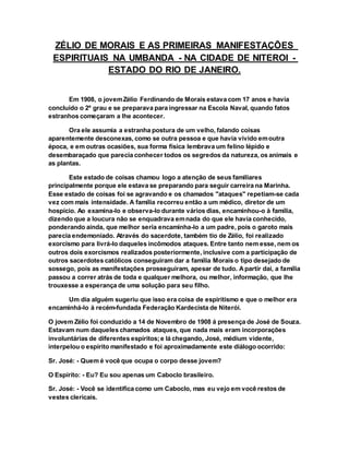 ZÉLIO DE MORAIS E AS PRIMEIRAS MANIFESTAÇÕES
ESPIRITUAIS NA UMBANDA - NA CIDADE DE NITEROI -
ESTADO DO RIO DE JANEIRO.
Em 1908, o jovemZélio Ferdinando de Morais estava com 17 anos e havia
concluído o 2º grau e se preparava para ingressar na Escola Naval, quando fatos
estranhos começaram a lhe acontecer.
Ora ele assumia a estranha postura de um velho, falando coisas
aparentemente desconexas, como se outra pessoa e que havia vivido emoutra
época, e em outras ocasiões, sua forma física lembrava um felino lépido e
desembaraçado que parecia conhecer todos os segredos da natureza, os animais e
as plantas.
Este estado de coisas chamou logo a atenção de seus familiares
principalmente porque ele estava se preparando para seguir carreira na Marinha.
Esse estado de coisas foi se agravando e os chamados "ataques" repetiam-se cada
vez com mais intensidade. A família recorreu então a um médico, diretor de um
hospício. Ao examina-lo e observa-lo durante vários dias, encaminhou-o à família,
dizendo que a loucura não se enquadrava emnada do que ele havia conhecido,
ponderando ainda, que melhor seria encaminha-lo a um padre, pois o garoto mais
parecia endemoniado. Através do sacerdote, também tio de Zélio, foi realizado
exorcismo para livrá-lo daqueles incômodos ataques. Entre tanto nem esse, nem os
outros dois exorcismos realizados posteriormente, inclusive com a participação de
outros sacerdotes católicos conseguiram dar a família Morais o tipo desejado de
sossego, pois as manifestações prosseguiram, apesar de tudo. Apartir dai, a família
passou a correr atrás de toda e qualquer melhora, ou melhor, informação, que lhe
trouxesse a esperança de uma solução para seu filho.
Um dia alguém sugeriu que isso era coisa de espiritismo e que o melhor era
encaminhá-lo à recém-fundada Federação Kardecista de Niterói.
O jovem Zélio foi conduzido a 14 de Novembro de 1908 á presença de José de Souza.
Estavam num daqueles chamados ataques, que nada mais eram incorporações
involuntárias de diferentes espíritos;e lá chegando, José, médium vidente,
interpelou o espírito manifestado e foi aproximadamente este diálogo ocorrido:
Sr. José: - Quem é você que ocupa o corpo desse jovem?
O Espírito: - Eu? Eu sou apenas um Caboclo brasileiro.
Sr. José: - Você se identifica como um Caboclo, mas eu vejo em você restos de
vestes clericais.
 