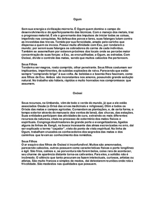 Ogum
Sem sua energia a civilização morreria. É Ogum quem domina o campo do
desenvolvimento e do aperfeiçoamento das técnicas. Com o manejo dos metais, traz
o progresso material. É ele o governante dos impulsos de iniciar todas as coisas,
impelindo nas conquistas. Na defesa dos povos e lares, suas falanges lutam contra
as investidas das trevas. Temido por sua ferocidade, amado pelo carinho que
dispensa a quem os invoca. Possui muita afinidade com Exu, por rondarem o
mundo; por seremsuas falanges os cobradores do carma de cada indivíduo.
Também se assemelham por estarempróximos dos locais onde se percebe maior
concentração de suas forças: a Exu, as encruzilhadas; a Ogum, as estradas. Com
Oxóssi, divide o controle das matas, sendo que muitos caboclos lhe pertencem.
Seus Filhos
Tendema ser magros, rosto comprido, olhar penetrante. Seus filhos costumam ser
implicantes, impertinentes, de subidas explosões de raiva. Parecendo que estão
sempre “comprando briga” à sua volta. As bebidas e a boemia lhes fascinam, como
aos filhos de Exu. Ambos são inconstantes nos amores, possuindo grande sedução
natural. No trabalho são hábeis, rápidos e muito honrados nos compromissos que
assumem.
Oxóssi
Seus recursos, na Umbanda, vêm de todo o verde do mundo, já que a ele estão
associados Ossãe (o Orixá das ervas medicinais e religiosas), Otim e todos os
Orixás das matas e campos agrícolas. Comandam as plantações, e, de certa forma, o
tempo exterior através do manuseio dos ventos de Iansã, das chuvas, das estações.
Suas entidades participam das atividades de cura, extraindo os mais diferentes
recursos da natureza, vitais no processo de extermínio dos males físicos e
espirituais. Congrega doutrinadores de grande porte e evangelizadores, ligados
alguns às linhas de Xangô, na busca incessante das almas escravizadas no erro, daí
ser explicado o termo “caçador”, visto do ponto de vista espiritual. Na linha de
Ogum, trabalham cruzados os conhecedores dos segredos das matas e dos
caminhos que levamao conhecimento dos remédios.
Seus Filhos
O ar esquivo dos filhos de Oxóssi é inconfundível. Muitos são amorenados,
parecendo caboclos, outros possuem como características físicas o porte longilíneo
e ágil. São frios, calmos e, se porventura não forem belos, coisa rara de acontecer,
seu charme de aparência distante torna-os cativantes. Para eles, a solidão não é
incômodo. O silêncio que tanto procuram os fazem intelectuais, curiosos, artistas ou
atletas. São muito francos e simples de modos, daí detestaremreuniões onde rola a
frivolidade. São modestos nas qualidades que possuem.
 