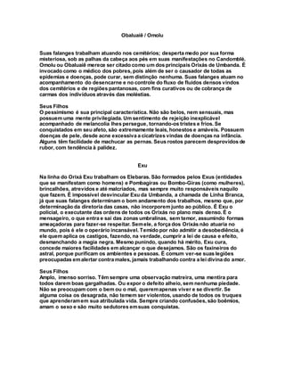 Obaluaiê / Omolu
Suas falanges trabalham atuando nos cemitérios; desperta medo por sua forma
misteriosa, sob as palhas da cabeça aos pés em suas manifestações no Candomblé.
Omolu ou Obaluaiê merece ser citado como um dos principais Orixás de Umbanda. É
invocado como o médico dos pobres, pois além de ser o causador de todas as
epidemias e doenças, pode curar, sem distinção nenhuma. Suas falanges atuam no
acompanhamento do desencarne e no controle do fluxo de fluidos densos vindos
dos cemitérios e de regiões pantanosas, com fins curativos ou de cobrança de
carmas dos indivíduos através das moléstias.
Seus Filhos
O pessimismo é sua principal característica. Não são belos, nem sensuais, mas
possuem uma mente privilegiada. Um sentimento de rejeição inexplicável
acompanhado de melancolia lhes persegue, tornando-os tristes e frios. Se
conquistados em seu afeto, são extremamente leais, honestos e amáveis. Possuem
doenças de pele, desde acne excessiva a cicatrizes vindas de doenças na infância.
Alguns têm facilidade de machucar as pernas. Seus rostos parecem desprovidos de
rubor, com tendência à palidez.
Exu
Na linha do Orixá Exu trabalham os Elebaras. São formados pelos Exus (entidades
que se manifestam como homens) e Pombagiras ou Bombo-Giras (como mulheres),
brincalhões, atrevidos e até malcriados, mas sempre muito responsáveis naquilo
que fazem. É impossível desvincular Exu da Umbanda, a chamada de Linha Branca,
já que suas falanges determinam o bom andamento dos trabalhos, mesmo que, por
determinação da diretoria das casas, não incorporem junto ao público. É Exu o
policial, o executante das ordens de todos os Orixás no plano mais denso. É o
mensageiro, o que entra e sai das zonas umbralinas, sem temor, assumindo formas
ameaçadoras para fazer-se respeitar. Semele, a força dos Orixás não atuaria no
mundo, pois é ele o operário incansável. Temido por não admitir a desobediência, é
ele quem aplica os castigos, fazendo, na verdade, cumprir a lei de causa e efeito,
desmanchando a magia negra. Mesmo punindo, quando há mérito, Exu cura,
concede maiores facilidades em alcançar o que desejamos. São os faxineiros do
astral, porque purificam os ambientes e pessoas. É comum ver-se suas legiões
preocupadas emalertar contra males, jamais trabalhando contra a lei divina do amor.
Seus Filhos
Amplo, imenso sorriso. Têm sempre uma observação matreira, uma mentira para
todos darem boas gargalhadas. Ou expor o defeito alheio, sem nenhuma piedade.
Não se preocupam com o bem ou o mal, queremapenas viver e se divertir. Se
alguma coisa os desagrada, não temem ser violentos, usando de todos os truques
que aprenderamem sua atribulada vida. Sempre criando confusões, são boêmios,
amam o sexo e são muito sedutores emsuas conquistas.
 