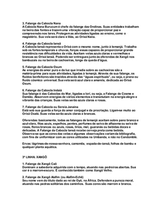 3. Falange da Cabocla Nana
ACabocla Nana Burucum é chefe da falange das Ondinas. Suas entidades trabalham
na beira das fontes e trazemuma vibração capaz de proporcionar paz e
compreensão nos lares. Protegemas atividades ligadas ao ensino, como o
magistério. Sua vela será clara e lilás, ao Orixá Nana.
4. Falange da Cabocla Iansã
A Cabocla Iansã representa o Orixá com o mesmo nome, junto à Iemanjá. Trabalha
sob os fortes temporais e chuvas, forças essas capazes de proporcionar grande
resistência nas dificuldades da vida. Aceitam velas azuis claras e vermelhas e
brancas ao Orixá Iansã. Podendo ser entregues junto às oferendas de Xangô nos
bambuzais ou na beira de cachoeiras, longe da queda d’água.
5. Falange da Cabocla Oxum
As energias do amor puro e da luz que irradia sobre as cachoeiras são a
matéria-prima para suas atividades, ligadas à Iemanjá. Através de sua falange, os
fluidos benfeitores são trazidos através das “águas espirituais”, ou seja, o prana ou
fluido cósmico universal. Sua vela será azul clara e amarela, dedicada ao Orixá
Oxum.
6. Falange da Cabocla Indaiá
Sua falange é das Caboclas do Mar, ligadas a Iori, ou seja, a Falange de Cosme e
Damião. Absorvem energias de vários elementos e transmutam na energia alegre e
vibrante das crianças. Suas velas serão azuis claras e rosas.
7. Falange da Cabocla ou Sereia Janaína
Está sob sua guarda a força do amor conjugal e da procriação. Ligam-se muito ao
Orixá Oxalá. Suas velas serão azuis claras e brancas.
Oferendas:basicamente, todas as falanges de Iemanjá aceitam sobre pano branco e
azul-claro, fitas azuis, espelhos, pentes, perfumes de seiva de alfazema ou seiva de
rosas, flores brancas ou azuis, rosas, lírios, mel, guaranás ou bebidas doces e
delicadas. A Falange da Cabocla Iansã recebe cerveja preta como bebida.
Observa-se que as cores das velas e algumas observações variamda bibliografia,
com fins de uniformizar com as cores utilizadas na Umbanda, e não no Candomblé.
Ervas: lágrimas-de-nossa-senhora, camomila, espada-de-iansã, folhas de bambu e
qualquer planta aquática.
3º LINHA: XANGÔ
1. Falange de Xangô Caô
Dominam a sabedoria adquirida com o tempo, atuando nas pedreiras abertas. Sua
cor é o marrom-escuro. É conhecido também como Xangô Velho.
2. Falange de Xangô Alafim (ou Alafim-Echê)
Seu nome vem do título dado ao rei de Oyó, na África. Defendem a pureza moral,
atuando nas pedras solitárias dos caminhos. Suas cores são marrom e branca.
 