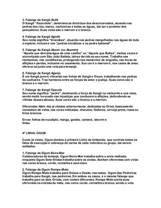3. Falange de Xangô Alufã
O Xangô “Sacerdote”, determina as diretrizes dos desencarnados, atuando nas
pedras dos rios, mares, cachoeiras e todas as águas, daí ser o protetor dos
pescadores. Suas velas são o marrom e o branco.
4. Falange de Xangô Agodô
Seu nome significa “Grandeza”, atuando nas pedras mergulhadas nas águas de toda
a espécie, inclusive nas “pedras iniciáticas e na pedra batismal”.
5. Falange de Xangô Abomi (ou Abomim)
“Aquele que derrama água de uma vasilha” ou “Aquele que Batiza”, muitas vezes é
sincretizado com São João Batista, talvez devido ao seu nome. Trabalha nas
montanhas, nas cordilheiras, protegendo nos momentos de angústia, nas horas de
aflições e perdas, inclusive no casamento. Sua cor é o marrom e, nos casos de amor,
oferece-se junto uma vela para Iemanjá.
6. Falange de Xangô Aganjú
É um Xangô jovem, vibrando nas linhas de Xangô e Oxum, trabalhando nas pedras
da cachoeira. Traz harmonia entre as forças de amor e justiça. Suas cores são o
branco e o marrom.
7. Falange de Xangô Djacutá
Seu nome significa “pedra”, dominando a força de Xangô no meteorito e nos raios,
sendo muito invocado nas injustiças que conduzem a aflições, defendendo as
vítimas desses abusos. Suas cores são o branco e o marrom.
Oferendas:Além das já citadas anteriormente, dedicadas ao Orixá, basicamente
consistem de velas, nas cores indicadas, charutos, fósforos, cerveja preta, rosas ou
lírios brancos.
Ervas: folhas de eucalipto, manga, goiaba, camaná, alecrim e
limão.
4º LINHA: OGUM
Como já vimos, Ogum domina a primeira Linha de Umbanda, que controla todos os
fatos de execução e cobrança do carma de cada indivíduo ou grupo, daí serem
soldados.
1. Falange de Ogum Beira-Mar
Colaboradores de Iemanjá, Ogum Beira-Mar trabalha sobre a areia molhada,
enquanto Ogum Sete-Ondas trabalha sobre as ondas. Aceitam oferendas com velas
nas cores branca, verde, vermelha e azul-clara.
2. Falange de Ogum Rompe-Mato
Ogum Rompe-Mato trabalha para Oxóssi e Ossãe, nas matas. Ogum das Pedreiras
trabalha para Xangô, nas pedreiras. Em ambos os casos, é a mesma falange que
trabalha para os dois Orixás, com nomes diferentes. Rompe-Mato aceita suas
oferendas na entrada da mata, nas cores verde, vermelha e branca, sendo a vela
 