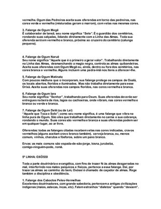 vermelha. Ogum das Pedreiras aceita suas oferendas em torno das pedreiras, nas
cores verde e vermelha (misturadas geram o marrom), com velas nas mesmas cores.
3. Falange de Ogum Megê
É colaborador de Iansã; seu nome significa “Sete”. É o guardião dos cemitérios,
rondando suas calçadas, lidando diretamente com a Linha das Almas. Toda sua
oferenda será em vermelho e branco, próxima ao cruzeiro do cemitério (calunga
pequena).
4. Falange de Ogum Naruê
Seu nome significa “Aquele que é o primeiro a gerar valor”. Trabalhando diretamente
na Linha das Almas, desmanchando a magia negra, controla as almas quibandeiras.
Aceita suas oferendas com Ogum Megê ou, ainda, dentro ou fora dos cemitérios, nas
cores branca e vermelha. Alguns incluem uma pedra-ímã nos itens a oferecer-lhe.
5. Falange de Ogum Matinata
Com poucos médiuns que o incorporam, sua falange protege os campos de Oxalá,
os locais abertos, floridos e iluminados. Mas não trabalha diretamente para esse
Orixá. Aceita suas oferendas nos campos floridos, nas cores vermelha e branca.
6. Falange de Ogum Iara
Seu nome significa “Senhor”, trabalhando para Oxum. Suas oferendas deverão ser
entregues na beira de rios, lagos ou cachoeiras, onde vibram, nas cores vermelha e
branca ou verde e branca.
7. Falange de Ogum Delê (ou de Lei)
“Aquele que Toca o Solo”; como seu nome significa, é uma falange que vibra na
linha pura de Ogum. São eles que trabalham diretamente no carma e sua cobrança,
rondando o mundo. Suas cores são vermelha e branca e suas oferendas podem ser
em qualquer lugar, ao ar livre.
Oferendas:todas as falanges citadas recebemvelas nas cores indicadas, cravos
vermelhos (alguns aceitam cravo branco também), cerveja branca, ou, menos
comum, vinhos, charutos e fósforos, sobre um pano branco.
Ervas: as mais comuns são espada-de-são-jorge, losna, jurubeba,
comigo-ninguém-pode, romã.
5º LINHA: OXÓSSI
Toda a parte doutrinária e evangélica, com fins de trazer fé às almas desgarradas no
mal, interferindo nos males psíquicos e físicos, pertence a essa falange. Daí, por
trazer as almas ao caminho do bem, Oxóssi é chamado de caçador de almas. Rege
também a disciplina e obediência.
1. Falange dos Caboclos Peles-Vermelhas
Excelentes doutrinadores, com grande sabedoria, pertencema antigas civilizações
indígenas (maias, astecas, incas, etc). Falamestranhos “dialetos” quando “descem”.
 