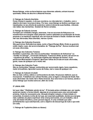 Nessa falange, entre os itens básicos que citaremos adiante, entram incenso
queimado, folhas de alecrim e alfazema frescas.
2. Falange do Caboclo Araribóia
Como Oxóssi é caçador, é ele que coordena, na vida material, o trabalho, com o
objetivo de trazer recursos à mesa. Por isso, essa falange se dedica a proteger aos
injustiçados no seu direito de sustento e sobrevivência de suas famílias, vibrando
nas matas das montanhas. Gostam de flores variadas.
3. Falange da Cabocla Jurema
Formada por entidades meigas, amorosas, traz os recursos da Natureza e os
transformam em energias vitais próprias a serem utilizadas em purificação de locais,
pessoas e na medicina espiritual, aos serviços de Oxóssi e Ossãe. Gostam de muito
mel nas oferendas, fitas coloridas, menos o preto.
4. Falange dos Caboclos Guaranis
São guerreiros. Defendemas matas, junto a Ogum Rompe-Mato. Onde os guaranis
estão, impõe a paz, daí seremchamados de “Falange da Paz”. Nunca recebemmel
em suas oferendas.
5. Falange dos Caboclos Tamoios
Humildes e pacientes, são eles os conhecidos “domadores de feiticeiros” ou
“bumba na calunga”, vencendo a feitiçaria. Trazemas almas ao bem, daí serem os
“caçadores de almas”, na atribuição legítima das falanges de Oxóssi. A ela
pertencemMuiraquitã e Grajaúna. Apreciam folhas de arruda em suas oferendas,
guiné, rosas de qualquer cor e muito mel.
6. Falange dos Caboclos Tupis
São os conhecidos Tatauys, conhecidos por seremmuito ágeis, bons caçadores,
muito brincalhões. Apreciam sucos de frutas, mel e rosas de qualquer cor.
7. Falange do Caboclo Urubatã
São os mais velhos, sábios e conhecedores da mata. Há poucos médiuns que os
incorporam. Trabalham nas colinas floridas, pois se ligam à vibração de Oxalá. Nas
suas oferendas vão muito mel e flores brancas. Sua vela inclui a cor branca, sendo a
única falange que recebe outra cor, além do verde.
5º LINHA: IORI
Iori quer dizer “Vitalidade saindo da luz”. É formada pelas entidades que, por opção,
quiseram manter a forma infantil, algumas já em preparo para uma reencarnação
próxima. Onde for necessária uma vibração dirigida à alegria, à fraternidade e à
comunhão, lá estará a Linha de Iori que, por essa bela qualidade, domina as energias
mais sublimes do plano espiritual. Uma criança brincando, em um trabalho, não é
uma atividade infrutífera, como pensam alguns. É uma entidade que sabe
perfeitamente o que está fazendo, com o objetivo de descarrego de tudo o que está
em volta.
1. Falange de Tupãzinho (Idolu ou Idossu)
 