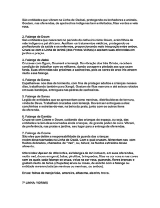 São entidades que vibram na Linha de Oxóssi, protegendo os lenhadores e animais.
Gostam, nas oferendas, de apetrechos indígenas bem enfeitados, fitas verdes e vela
rosa.
2. Falange de Doum
São entidades que nasceram no período do cativeiro como Doum, eram filhos de
mãe indígena e pai africano. Auxiliam os tratamentos médicos, protegendo os
profissionais da saúde e os enfermos, proporcionando mais integração entre ambos.
Cruza-se com a Linha de Iorimá (dos Pretos-Velhos) e aceitam suas oferendas em
jardins e praças.
3. Falange de Alabá
Cruza-se com Ogum, Oxumarê e Iemanjá. Da vibração dos três Orixás, recebem
condição de trabalhar com os militares, dando coragem e piedade aos que usam
farda. Suas oferendas são próximas a cachoeiras, pois as cores do arco-íris atraem
muito essa falange.
4. Falange de Dansu
Espalham-se nos dias de tormenta, com fins de proteger adultos e crianças nesses
dias, trabalhando também para Xangô. Gostam de fitas marrons e até seixos rolados
em suas bandejas, entregues nas pedras de cachoeiras.
5. Falange de Sansu
Legião de entidades que se apresentamcomo meninas, distribuidoras de ternura,
vinda de Deus. Trabalham cruzadas com Iemanjá. Devemser entregues a elas:
conchinhas e estrelas-do-mar, na beira da praia, junto com os outros itens
da oferenda.
6. Falange de Damião
Cruza-se com Cosme e Doum, cuidando das crianças do espaço, ou seja, das
entidades recém-desencarnadas ainda crianças, de grande poder de cura. Vibram,
de preferência, nas praias e jardins, seu lugar para a entrega de oferendas.
7. Falange de Cosme
São eles que detêm a responsabilidade da guarda das crianças
recém-desencarnadas na Linha de Oxalá. Com o qual cruzam. Alimentam-nas com
fluidos delicados, chamados de “mel”, ou, talvez, os fluidos extraídos desse
alimento.
Oferendas:Apesar de diferentes, as falanges de Iori incluem, em suas oferendas,
muito mel, doces em geral, balas, pirulitos, brinquedos, fitas na cor rosa e nas cores
com os quais cada falange se cruza, velas na cor rosa, guaranás, flores brancas e
gostam muito de bicos (chupetas) azuis ou rosas, de acordo com a falange ou
entidade reverenciada (se meninas ou meninas, ou ambos).
Ervas: folhas de manjericão, amoreira, alfazema, alecrim, trevo.
7º LINHA: YORIMÁ
 