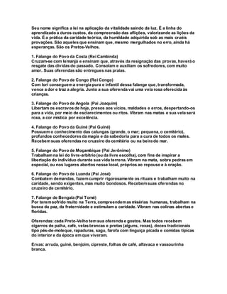 Seu nome significa a lei na aplicação da vitalidade saindo da luz. É a linha do
aprendizado a duros custos, da compreensão das aflições, valorizando as lições da
vida. É a prática da caridade teórica, da humildade adquirida sob as mais cruéis
provações. São aqueles que ensinam que, mesmo mergulhados no erro, ainda há
esperanças. São os Pretos-Velhos.
1. Falange do Povo da Costa (Rei Cambinda)
Cruzam-se com Iemanjá e ensinam que, através da resignação das provas, haverá o
resgate das dívidas do passado. Consolam e auxiliam os sofredores, com muito
amor. Suas oferendas são entregues nas praias.
2. Falange do Povo de Congo (Rei Congo)
Com Iori conseguema energia pura e infantil dessa falange que, transformada,
vence a dor e traz a alegria. Junto a sua oferenda vai uma vela rosa oferecida às
crianças.
3. Falange do Povo de Angola (Pai Joaquim)
Libertam os escravos de hoje, presos aos vícios, maldades e erros, despertando-os
para a vida, por meio de esclarecimentos ou ritos. Vibram nas matas e sua vela será
roxa, a cor mística por excelência.
4. Falange do Povo da Guiné (Pai Guiné)
Possuem o conhecimento das calungas (grande, o mar; pequena, o cemitério),
profundos conhecedores da magia e da sabedoria para a cura de todos os males.
Recebemsuas oferendas no cruzeiro do cemitério ou na beira do mar.
5. Falange do Povo de Moçambique (Pai Jerônimo)
Trabalham na lei do livre-arbítrio (ou da livre escolha), com fins de inspirar a
libertação do indivíduo durante sua vida terrena. Vibram na mata, sobre pedras em
especial, ou nos lugares abertos nesse local, próprios ao repouso e à oração.
6. Falange do Povo de Luanda (Pai José)
Combatem demandas, fazemcumprir rigorosamente os rituais e trabalham muito na
caridade, sendo exigentes, mas muito bondosos. Recebemsuas oferendas no
cruzeiro de cemitério.
7. Falange de Bengala (Pai Tomé)
Por teremsofrido muito na Terra, compreendemas misérias humanas, trabalham na
busca da paz, da fraternidade e estimulam a caridade. Vibram nas colinas abertas e
floridas.
Oferendas:cada Preto-Velho tem sua oferenda e gostos. Mas todos recebem
cigarros de palha, café, velas brancas e pretas (alguns, roxas), doces tradicionais
tipo pés-de-moleque, rapaduras, sagu, farofa com linguiça picada e comidas típicas
do interior e da época em que viveram.
Ervas: arruda, guiné, benjoim, cipreste, folhas de café, alfavaca e vassourinha
branca.
 