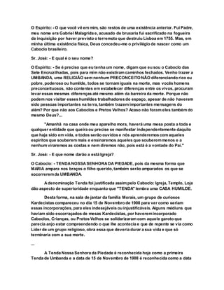 O Espírito: - O que você vê em mim, são restos de uma existência anterior. Fui Padre,
meu nome era Gabriel Malagrida e, acusado de bruxaria fui sacrificado na fogueira
da inquisição por haver previsto o terremoto que destruiu Lisboa em 1755. Mas, em
minha última existência física, Deus concedeu-me o privilégio de nascer como um
Caboclo brasileiro.
Sr. José: - E qual é o seu nome?
O Espírito: - Se é preciso que eu tenha um nome, digam que eu sou o Caboclo das
Sete Encruzilhadas, pois para mim não existiram caminhos fechados. Venho trazer a
UMBANDA, uma RELIGIÃO sem nenhum PRECONCEITO NÃO diferenciando rico ou
pobre, poderoso ou humilde, todos se tornam iguais na morte, mas vocês homens
preconceituosos, não contentes em estabelecer diferenças entre os vivos, procuram
levar essas mesmas diferenças até mesmo além da barreira da morte. Porque não
podem nos visitar esses humildes trabalhadores do espaço, apesar de não haverem
sido pessoas importantes na terra, também trazem importantes mensagens do
além? Por que não aos Caboclos e Pretos Velhos? Acaso não foram eles também do
mesmo Deus?...
"Amanhã na casa onde meu aparelho mora, haverá uma mesa posta a toda e
qualquer entidade que queira ou precise se manifestar independentemente daquilo
que haja sido em vida, e todos serão ouvidos e nós aprenderemos com aqueles
espíritos que souberem mais e ensinaremos aqueles que souberemmenos e a
nenhum viraremos as costas e nem diremos não, pois está é a vontade do Pai."
Sr. José: - E que nome darão a está Igreja?
O Caboclo: - TENDANOSSASENHORADA PIEDADE, pois da mesma forma que
MARIA ampara nos braços o filho querido, também serão amparados os que se
socorreremda UMBANDA.
Adenominação Tenda foi justificada assim pelo Caboclo: Igreja, Templo, Loja
dão aspecto de superioridade enquanto que "TENDA" lembra uma CASA HUMILDE.
Desta forma, na sala de jantar da família Morais, um grupo de curiosos
Kardecistas compareceu no dia 15 de Novembro de 1908 para ver como seriam
essas incorporações, para eles indesejáveis ou injustificáveis. Alguns médiuns que
haviam sido escorraçados de mesas Kardecistas, por haveremincorporado
Caboclos, Crianças, ou Pretos Velhos se solidarizaram com aquele garoto que
parecia anjo estar compreendendo o que lhe acontecia e que de repente se via como
Líder de um grupo religioso, obra essa que deveria durar a sua vida e que só
terminaria com a sua morte.
...
A Tenda Nossa Senhora da Piedade é reconhecida hoje como a primeira
Tenda de Umbanda e a data de 15 de Novembro de 1908 é reconhecida como a data
 