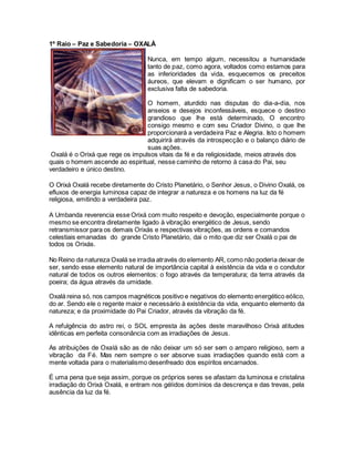 1º Raio – Paz e Sabedoria – OXALÁ
Oxalá é o Orixá que rege os impulsos vitais da fé e da religiosidade, meios através dos
quais o homem ascende ao espiritual, nesse caminho de retorno à casa do Pai, seu
verdadeiro e único destino.
O Orixá Oxalá recebe diretamente do Cristo Planetário, o Senhor Jesus, o Divino Oxalá, os
efluxos de energia luminosa capaz de integrar a natureza e os homens na luz da fé
religiosa, emitindo a verdadeira paz.
A Umbanda reverencia esse Orixá com muito respeito e devoção, especialmente porque o
mesmo se encontra diretamente ligado à vibração energético de Jesus, sendo
retransmissor para os demais Orixás e respectivas vibrações, as ordens e comandos
celestiais emanadas do grande Cristo Planetário, dai o mito que diz ser Oxalá o pai de
todos os Orixás.
No Reino da natureza Oxalá se irradia através do elemento AR, como não poderia deixar de
ser, sendo esse elemento natural de importância capital à existência da vida e o condutor
natural de todos os outros elementos: o fogo através da temperatura; da terra através da
poeira; da água através da umidade.
Oxalá reina só, nos campos magnéticos positivo e negativos do elemento energético eólico,
do ar. Sendo ele o regente maior e necessário à existência da vida, enquanto elemento da
natureza; e da proximidade do Pai Criador, através da vibração da fé.
A refulgência do astro rei, o SOL empresta às ações deste maravilhoso Orixá atitudes
idênticas em perfeita consonância com as irradiações de Jesus.
As atribuições de Oxalá são as de não deixar um só ser sem o amparo religioso, sem a
vibração da Fé. Mas nem sempre o ser absorve suas irradiações quando está com a
mente voltada para o materialismo desenfreado dos espíritos encarnados.
É uma pena que seja assim, porque os próprios seres se afastam da luminosa e cristalina
irradiação do Orixá Oxalá, e entram nos gélidos domínios da descrença e das trevas, pela
ausência da luz da fé.
Nunca, em tempo algum, necessitou a humanidade
tanto de paz, como agora, voltados como estamos para
as inferioridades da vida, esquecemos os preceitos
áureos, que elevam e dignificam o ser humano, por
exclusiva falta de sabedoria.
O homem, aturdido nas disputas do dia-a-dia, nos
anseios e desejos inconfessáveis, esquece o destino
grandioso que lhe está determinado, O encontro
consigo mesmo e com seu Criador Divino, o que lhe
proporcionará a verdadeira Paz e Alegria. Isto o homem
adquirirá através da introspecção e o balanço diário de
suas ações.
 