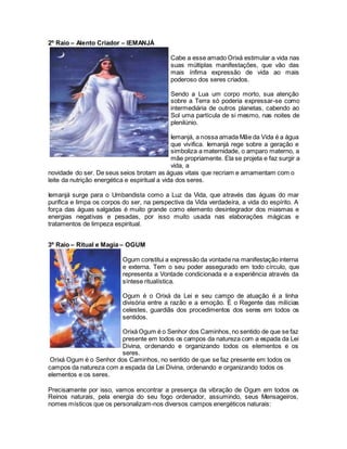 2º Raio – Alento Criador – IEMANJÁ
novidade do ser. De seus seios brotam as águas vitais que recriam e amamentam com o
leite da nutrição energética e espiritual a vida dos seres.
Iemanjá surge para o Umbandista como a Luz da Vida, que através das águas do mar
purifica e limpa os corpos do ser, na perspectiva da Vida verdadeira, a vida do espírito. A
força das águas salgadas é muito grande como elemento desintegrador dos miasmas e
energias negativas e pesadas, por isso muito usada nas elaborações mágicas e
tratamentos de limpeza espiritual.
3º Raio – Ritual e Magia – OGUM
Orixá Ogum é o Senhor dos Caminhos, no sentido de que se faz presente em todos os
campos da natureza com a espada da Lei Divina, ordenando e organizando todos os
elementos e os seres.
Precisamente por isso, vamos encontrar a presença da vibração de Ogum em todos os
Reinos naturais, pela energia do seu fogo ordenador, assumindo, seus Mensageiros,
nomes místicos que os personalizam-nos diversos campos energéticos naturais:
Cabe a esse amado Orixá estimular a vida nas
suas múltiplas manifestações, que vão das
mais ínfima expressão de vida ao mais
poderoso dos seres criados.
Sendo a Lua um corpo morto, sua atenção
sobre a Terra só poderia expressar-se como
intermediária de outros planetas, cabendo ao
Sol uma partícula de si mesmo, nas noites de
plenilúnio.
Iemanjá, a nossa amada Mãe da Vida é a água
que vivifica. Iemanjá rege sobre a geração e
simboliza a maternidade, o amparo materno, a
mãe propriamente. Ela se projeta e faz surgir a
vida, a
Ogum constitui a expressão da vontade na manifestação interna
e externa. Tem o seu poder assegurado em todo círculo, que
representa a Vontade condicionada e a experiência através da
síntese ritualística.
Ogum é o Orixá da Lei e seu campo de atuação é a linha
divisória entre a razão e a emoção. É o Regente das milícias
celestes, guardiãs dos procedimentos dos seres em todos os
sentidos.
Orixá Ogum é o Senhor dos Caminhos, no sentido de que se faz
presente em todos os campos da natureza com a espada da Lei
Divina, ordenando e organizando todos os elementos e os
seres.
 