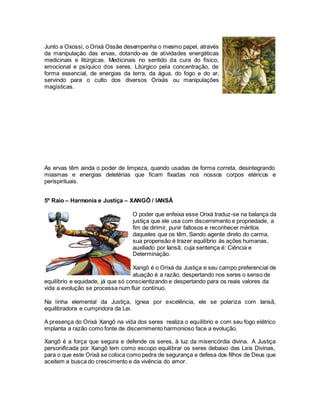 As ervas têm ainda o poder de limpeza, quando usadas de forma correta, desintegrando
miasmas e energias deletérias que ficam fixadas nos nossos corpos etéricos e
perispirituais.
5º Raio – Harmonia e Justiça – XANGÔ / IANSÃ
equilíbrio e equidade, já que só conscientizando e despertando para os reais valores da
vida a evolução se processa num fluir contínuo.
Na linha elemental da Justiça, ígnea por excelência, ele se polariza com Iansã,
equilibradora e cumpridora da Lei.
A presença do Orixá Xangô na vida dos seres realiza o equilíbrio e com seu fogo elétrico
implanta a razão como fonte de discernimento harmonioso face a evolução.
Xangô é a força que segura e defende os seres, à luz da misericórdia divina. A Justiça
personificada por Xangô tem como escopo equilibrar os seres debaixo das Leis Divinas,
para o que este Orixá se coloca como pedra de segurança e defesa dos filhos de Deus que
aceitem a busca do crescimento e da vivência do amor.
Junto a Oxossi, o Orixá Ossãe desempenha o mesmo papel, através
da manipulação das ervas, dotando-as de atividades energéticas
medicinais e litúrgicas. Medicinais no sentido da cura do físico,
emocional e psíquico dos seres. Litúrgico pela concentração, de
forma essencial, de energias da terra, da água, do fogo e do ar,
servindo para o culto dos diversos Orixás ou manipulações
magísticas.
O poder que enfeixa esse Orixá traduz-se na balança da
justiça que ele usa com discernimento e propriedade, a
fim de dirimir, punir faltosos e reconhecer méritos
daqueles que os têm. Sendo agente direto do carma,
sua propensão é trazer equilíbrio às ações humanas,
auxiliado por Iansã, cuja sentença é: Ciência e
Determinação.
Xangô é o Orixá da Justiça e seu campo preferencial de
atuação é a razão, despertando nos seres o senso de
 