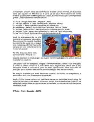 Como Ogum, também Xangô se manifesta nos diversos campos naturais, em busca dos
seres para equilibrá-los 44ustifica-los, à luz da Lei de Deus. Assim vejamos os nomes
místicos que assumem os Mensageiros de Xangôs, quando vibrados pela presença desse
grande Orixás nos diversos campos naturais:
1 – No Ar = Xangô Alafim (Nos Campos de Oxalá)
2 – Na Água Salgada = Xangô Marinho (Nos Campos de Iemanjá)
3 – No Fogo = Xangô Djacutá (Nos campos de Ogum e Ibeji)
4 – Nas Matas = Xangô 7 Montanhas (Nos Campos de Oxossi e Ossãe)
5 – No Fogo Elétrico = Xangô Kaô (Nos Campos do próprio Xangô e Iansã)
6 – Na Água Doce = Xangô das Cachoeiras (No Campo de Oxum e Oxumare)
7 – Na Terra = Xangô Agodô (Nos Campos de Obaluayê/Nanã)
aspecto assentado ou imutável, pois ela atua na transformação dos seres através de seus
magnetismos negativos.
Lansã aplica a Lei nos campos da Justiça e é extremamente ativa. Uma de suas atribuições
é colher os seres fora-da-Lei e, com um de seus magnetismos, alterar todo o seu
emocional, mental e consciência, para, só então, redirecioná-lo numa outra linha de
evolução, que o aquietará e facilitará sua caminhada pela linha reta da evolução.
As energias irradiadas por lansã densificam o mental, diminuindo seu magnetismo, e
estimulam o emocional, acelerando suas vibrações.
Iansã é o Orixá que se expressa por meio da ventania e sua eletricidade energizadora. Se
podemos encontrar no raio elétrico a presença maciça da energia vibratória de Xangô, na
eletricidade das ventanias encontramos nas tempestades a presença marcante da energia
inquieta de Iansã.
6º Raio – Amor e Devoção – OXUM
lansã é a aplicadora da Lei na vida
dos seres emocionados pelos vícios.
Seu campo preferencial de atuação é
o emocional dos seres: ela os esgota
e os redireciona, abrindo-lhes novos
campos por onde evoluirão de forma
menos “emocional”.
Na linha da Justiça, lansã é seu
aspecto móvel e Xangô é seu
 