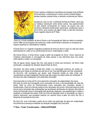Oxum é o Orixá irradiador do Amor Divino e da Concepção da Vida em todos os sentidos.
Como “Mãe da Concepção” ela estimula a união matrimonial, e favorece a conquista da
riqueza espiritual e a abundância material.
A Orixá Oxum é a regente magnética irradiante da linha do Amor e atua na vida dos seres
estimulando em cada um os sentimentos de amor, fraternidade e união.
Na Coroa Divina, a Orixá Oxum surge a partir da projeção do Amor. Oxum assume os
mistérios relacionados à concepção de vidas porque o seu elemento atua nos seres,
estimulando a união e a concepção.
São as águas doces, águas dos rios, dos poços e minas que fornecem, de forma mais
acentuada, a projeção da vibração desse Orixá do Amor.
Ele está na Linha da Concepção como renovador do amor e da sexualidade da vida dos
seres. Está na Linha do Conhecimento como renovador dos conceitos, teorias e
fundamentos. Está na Linha da Justiça como renovador dos juízos. Oxumaré está na Linha
da Lei como renovador das ordenações que acontecem de tempos em tempos. Ele está na
Linha da Evolução como a renovação das doutrinas religiosas, que aperfeiçoam o saber e
aceleram a evolução dos seres. Está na Linha da Geração como a renovação ou como o
próprio reencarne, que acontece quando um espírito troca a pele, tal como faz Dã, a
Serpente Encantada do Arco-Íris.
No Arco Íris, que é formado a partir da luz solar nas gotículas da água em evaporação,
encontramos a presença irradiante da vibração energética de Oxumare.
7º Raio – Poder Transformador – OBALUAYÊ/NANÃ
Oxum recebe a influência maravilhosa do planeta mais brilhante
do firmamento, conhecido por muitos nomes: Estrela Vésper,
estrela matutina, estrela d’alva, e também conhecido por Vênus..
Saudamos, pois no céu, a brilhante Estrela do Pastor, astro que
os Caldeus veneravam entre tantos outros. Seu aparecimento
na tela sideral corresponde ao nascer da aurora que aos
sensitivos desperta sentimentos generosos, tendências para o
amor divino, que suaviza, de algum modo, a vida dos humanos.
Oxum regente natural do 6º Raio.
Oxumaré, tal como revela a lenda dos orixás, é a renovação contínua, em todos os
aspectos e em todos os sentidos da vida de um ser. Sua identificação com Dã, a Serpente
do Arco-Íris, não aconteceu por acaso, pois Oxumaré irradia as sete cores que
caracterizam as sete irradiações Divinas que dão origem às Sete Linhas de Umbanda. E
ele atua nas sete irradiações como elemento renovador.
Oxumaré está na Linha da Fé como elemento renovador da religiosidade dos seres.
 