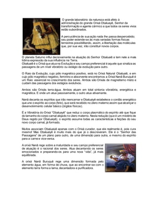 O planeta Saturno influi decisivamente na atuação do Senhor Obaluaiê e tem nele a mais
lídima expressão da sua influência na Terra.
Obaluaiê é o Orixá que atua na Evolução e seu campo preferencial é aquele que sinaliza as
passagens de um nível vibratório ou estágio da evolução para outro.
O Raio da Evolução, cujo pólo magnético positivo, está no Orixá Natural Obaluaiê, e em
cujo pólo magnético negativo, feminino e absorvente encontramos a Orixá Nanã Buruquê é
um Raio essencial no crescimento dos seres. Ambos são Orixás de magnetismo misto e
cuidam das passagens dos estágios evolutivos.
Ambos são Orixás terra-água. Ambos atuam em total sintonia vibratória, energética e
magnética. E onde um atua passivamente, o outro atua ativamente.
Nanã decanta os espíritos que irão reencarnar e Obaluaiyê estabelece o cordão energético
que une o espírito ao corpo (feto), que será recebido no útero materno assim que alcançar o
desenvolvimento celular básico (órgãos físicos).
É a Vibratória do Orixá “Obaluayê” que reduz o corpo plasmático do espírito até que fique
do tamanho do corpo carnal alojado no útero materno. Nesta redução (que é um mistério de
Deus regido por Obaluaiyê), o espírito assume todas as características e feições do seu
novo corpo carnal, já formado.
Muitos associam Obaluaiyê apenas com o Orixá curador, que ele realmente é, pois cura
mesmo! Mas Obaluaiyê é muito mais do que já o descreveram. Ele é o “Senhor das
Passagens” de um plano para outro, de uma dimensão para outra, e mesmo do espírito
para a carne e vice-versa.
O grande laboratório da natureza está afeto à
administração do grande Orixá Obaluayê, Senhor da
transformação e agente cármico a que todos os seres vivos
estão subordinados.
A percuciência de sua ação nada lhe passa despercebido;
seu poder estende-se às mais variadas formas físicas
terrestres possibilitando, assim, a libertação das moléculas
que, por sua vez, irão constituir novos corpos.
A orixá Nanã rege sobre a maturidade e seu campo preferencial
de atuação é o racional dos seres. Atua decantando os seres
emocionados e preparando-os para uma nova “vida”, já mais
equilibrada.
A orixá Nanã Buruquê rege uma dimensão formada pelo
elemento água, em forma de chuva, que ao encontrar-se com o
elemento terra forma a lama, decantadora e purificadora.
 