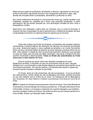 Nanã assume o papel de purificadora, decantando a natureza, seja através da chuva que
purifica a atmosfera, seja através da lama e dos manguezais purificando a água, seja
através das emoções ativas ou paralisadas, decantando e purificando os seres.
Seu campo preferencial de atuação é o emocional dos seres que, quando recebem suas
irradiações, aquietam-se, chegando até a terem suas evoluções paralisadas. E assim
permanecem até que tenham passado por uma decantação completa de seus vícios e
desequilíbrios mentais.
Nanã forma com Obaluaiyê o sétimo Raio de Umbanda, que é a linha da Evolução. E
enquanto ele atua na passagem do plano espiritual para o material (encarnação), ela atua
na decantação emocional e no adormecimento do espírito que irá encarnar.
Estes são os Raios dos Orixás de Umbanda, comandantes das energias criadoras,
mantenedoras e transformadoras dos elementos da natureza e do processo de evolução
dos seres, diretamente ligados à nossa realidade encarnatória e ao mundo físico/astral,
tendo sob seus comandos legiões de espíritos de várias vibrações evolutivas dentro de seu
Raio. Eles realizam o milagre da vida e da ascensão espiritual e distribuem suas energias
no corpo da magia, para os locais que delas necessitam, para ajuda e fortalecimento dos
espíritos encarnados e desencarnados. Todos os Orixás são subordinados ao Cristo
Jesus que é o tutor máximo da Terra.
Entre os espíritos que atuam dentro das vibrações energéticas do nosso
Eledá(Orixá de frente), é escolhido um para nos acompanhar mais de perto, seja pela
afinidade com o ser encarnado ou pelo simples desejo de acompanhar esse espírito na sua
caminhada encarnatória. No caso de médiuns, normalmente este espírito é aquele que
incorpora quando invocada a vibração do seu Eledá.
Os Orixás, dentro do culto Umbandista, não são incorporáveis. O que se vê dentro
dos vários terreiros, centros, tendas etc, são os falangeiros dos Orixás, espíritos de grande
luz que vêm trabalhar sob as Ordens de um Orixá. Os Falangeiros são os Mensageiros
que incorporam em seus médiuns e mostram sua presença e sua força em nome de um
Orixá.
IBÊJI é o regente da Vibração responsável pela Linha das Crianças. Para cada Vibração de
Orixá existe as diversas falanges de Crianças que estão sob a Vibração direta desse Orixá.
O Orixá Ibêji coordena a emanação e ordenação dos espíritos falangeiros que trabalham
sob essa roupagem fluídica de Criança. Daí podermos dizer que as Crianças pertencem à
Linha de Ibêji, embora sua Vibrações sejam variadas.
 