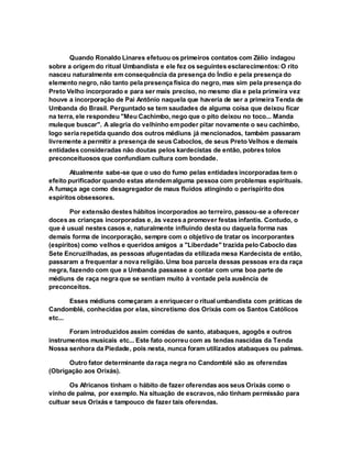 Quando Ronaldo Linares efetuou os primeiros contatos com Zélio indagou
sobre a origem do ritual Umbandista e ele fez os seguintes esclarecimentos:O rito
nasceu naturalmente em consequência da presença do Índio e pela presença do
elemento negro, não tanto pela presença física do negro, mas sim pela presença do
Preto Velho incorporado e para ser mais preciso, no mesmo dia e pela primeira vez
houve a incorporação de Pai Antônio naquela que haveria de ser a primeira Tenda de
Umbanda do Brasil. Perguntado se tem saudades de alguma coisa que deixou ficar
na terra, ele respondeu "Meu Cachimbo, nego que o pito deixou no toco... Manda
muleque buscar". A alegria do velhinho empoder pitar novamente o seu cachimbo,
logo seria repetida quando dos outros médiuns já mencionados, também passaram
livremente a permitir a presença de seus Caboclos, de seus Preto Velhos e demais
entidades consideradas não doutas pelos kardecistas de então, pobres tolos
preconceituosos que confundiam cultura com bondade.
Atualmente sabe-se que o uso do fumo pelas entidades incorporadas tem o
efeito purificador quando estas atendemalguma pessoa com problemas espirituais.
A fumaça age como desagregador de maus fluídos atingindo o períspirito dos
espíritos obsessores.
Por extensão destes hábitos incorporados ao terreiro, passou-se a oferecer
doces as crianças incorporadas e, às vezes a promover festas infantis. Contudo, o
que é usual nestes casos e, naturalmente influindo desta ou daquela forma nas
demais forma de incorporação, sempre com o objetivo de tratar os incorporantes
(espíritos) como velhos e queridos amigos a "Liberdade" trazida pelo Caboclo das
Sete Encruzilhadas, as pessoas afugentadas da etilizada mesa Kardecista de então,
passaram a frequentar a nova religião. Uma boa parcela dessas pessoas era da raça
negra, fazendo com que a Umbanda passasse a contar com uma boa parte de
médiuns de raça negra que se sentiam muito à vontade pela ausência de
preconceitos.
Esses médiuns começaram a enriquecer o ritual umbandista com práticas de
Candomblé, conhecidas por elas, sincretismo dos Orixás com os Santos Católicos
etc...
Foram introduzidos assim comidas de santo, atabaques, agogôs e outros
instrumentos musicais etc... Este fato ocorreu com as tendas nascidas da Tenda
Nossa senhora da Piedade, pois nesta, nunca foram utilizados atabaques ou palmas.
Outro fator determinante da raça negra no Candomblé são as oferendas
(Obrigação aos Orixás).
Os Africanos tinham o hábito de fazer oferendas aos seus Orixás como o
vinho de palma, por exemplo. Na situação de escravos, não tinham permissão para
cultuar seus Orixás e tampouco de fazer tais oferendas.
 