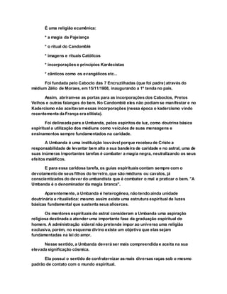 É uma religião ecumênica:
* a magia da Pajelança
* o ritual do Candomblé
* imagens e rituais Católicos
* incorporações e princípios Kardecistas
* cânticos como os evangélicos etc...
Foi fundada pelo Caboclo das 7 Encruzilhadas (que foi padre) através do
médium Zélio de Moraes, em 15/11/1908, inaugurando a 1º tenda no país.
Assim, abriram-se as portas para as incorporações dos Caboclos, Pretos
Velhos e outras falanges do bem. No Candomblé eles não podiam se manifestar e no
Kadercismo não aceitavam essas incorporações (nessa época o kadercismo vindo
recentemente da França era elitista).
Foi delineada para a Umbanda, pelos espíritos de luz, como doutrina básica
espiritual a utilização dos médiuns como veículos de suas mensagens e
ensinamentos sempre fundamentados na caridade.
A Umbanda é uma instituição louvável porque recebeu de Cristo a
responsabilidade de levantar bem alto a sua bandeira de caridade e no astral, uma de
suas inúmeras importantes tarefas é combater a magia negra, neutralizando os seus
efeitos maléficos.
E para essa caridosa tarefa, os guias espirituais contam sempre com o
devotamento de seus filhos do terreiro, que são médiuns ou cavalos, já
conscientizados do dever do umbandista que é combater o mal e praticar o bem. "A
Umbanda é o denominador da magia branca".
Aparentemente, a Umbanda é heterogênea, não tendo ainda unidade
doutrinária e ritualística: mesmo assim existe uma estrutura espiritual de luzes
básicas fundamental que sustenta seus alicerces.
Os mentores espirituais do astral consideram a Umbanda uma aspiração
religiosa destinada a atender uma importante fase da graduação espiritual do
homem. A administração sideral não pretende impor ao universo uma religião
exclusiva, porém, no esquema divino existe um objetivo que elas sejam
fundamentadas na lei do amor.
Nesse sentido, a Umbanda deverá ser mais compreendida e aceita na sua
elevada significação cósmica.
Ela possui o sentido de confraternizar as mais diversas raças sob o mesmo
padrão de contato com o mundo espiritual.
 