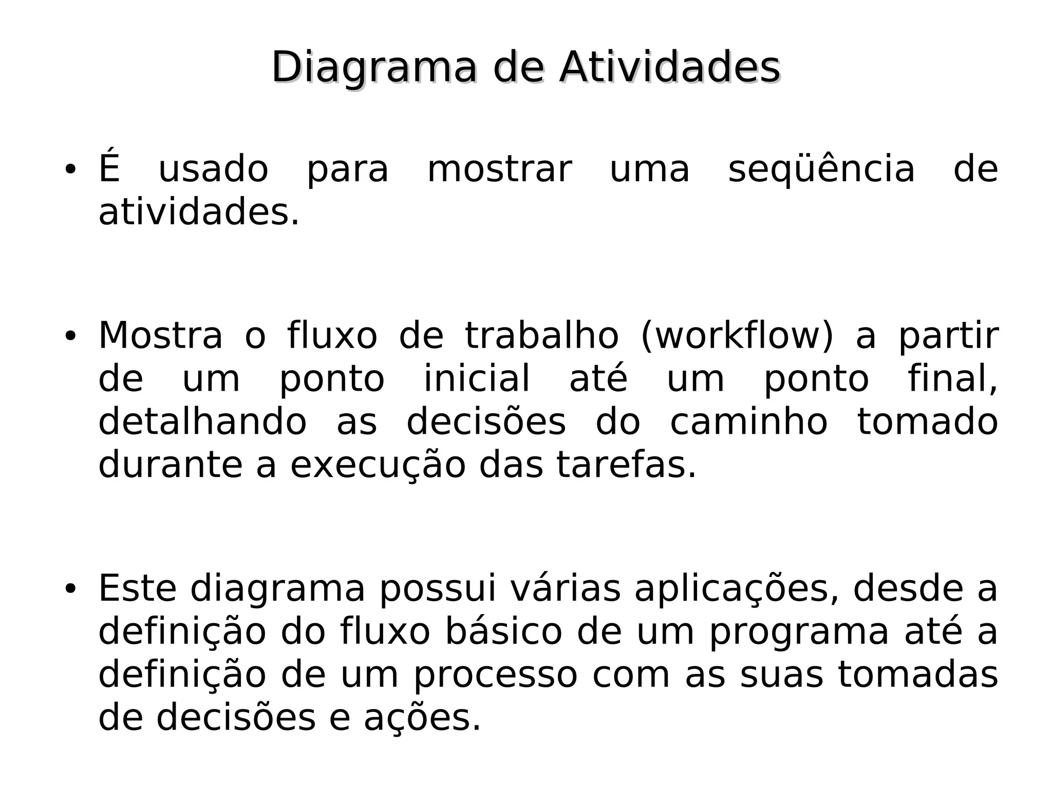 Diagrama de Atividades

●   É usado para mostrar uma seqüência de
    atividades.


●   Mostra o fluxo de trabalho (workflow) a partir
    de um ponto inicial até um ponto final,
    detalhando as decisões do caminho tomado
    durante a execução das tarefas.


●   Este diagrama possui várias aplicações, desde a
    definição do fluxo básico de um programa até a
    definição de um processo com as suas tomadas
    de decisões e ações.
 