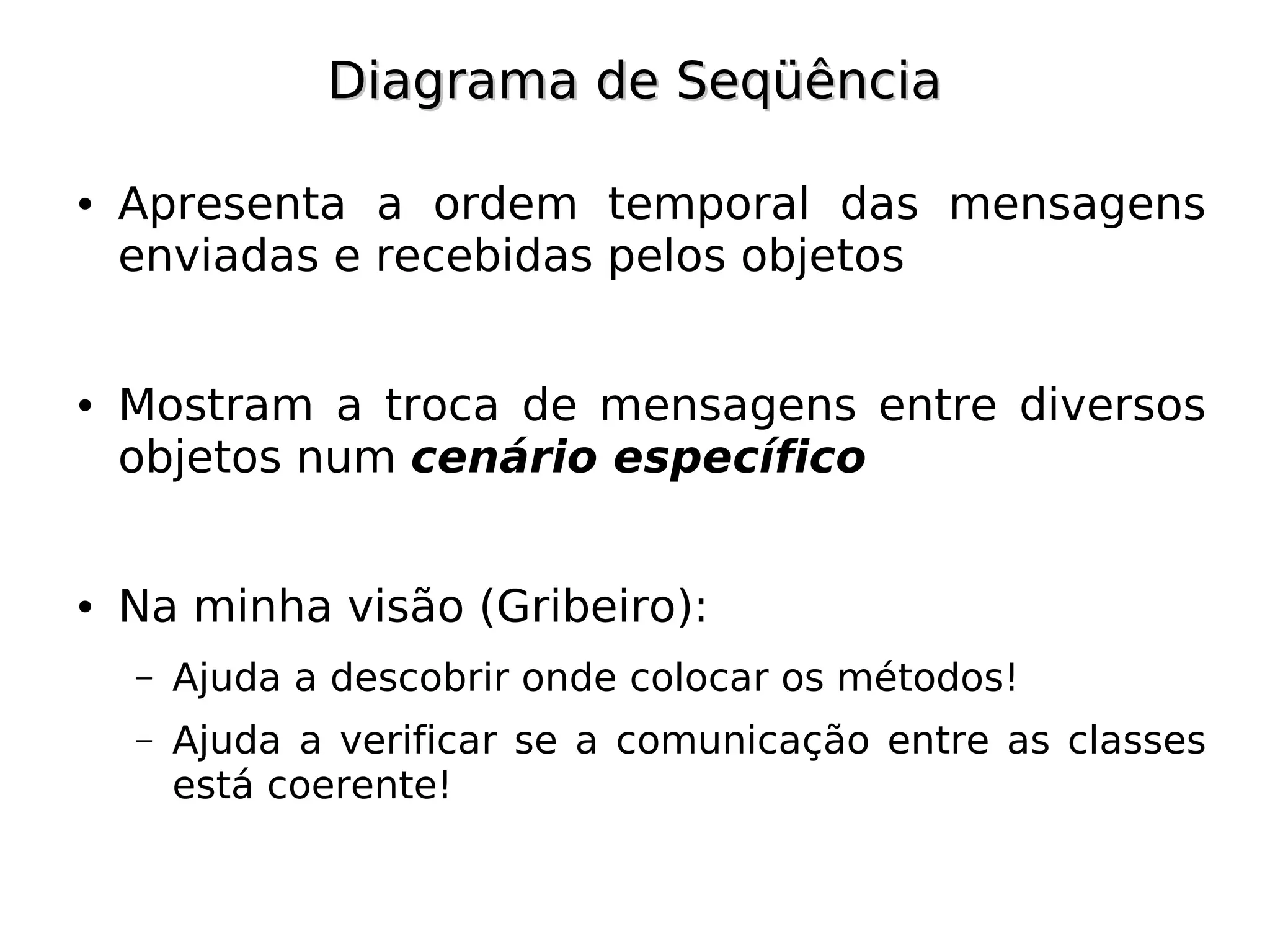 Diagrama de Seqüência

●   Apresenta a ordem temporal das mensagens
    enviadas e recebidas pelos objetos


●   Mostram a troca de mensagens entre diversos
    objetos num cenário específico


●   Na minha visão (Gribeiro):
    –   Ajuda a descobrir onde colocar os métodos!
    –   Ajuda a verificar se a comunicação entre as classes
        está coerente!
 