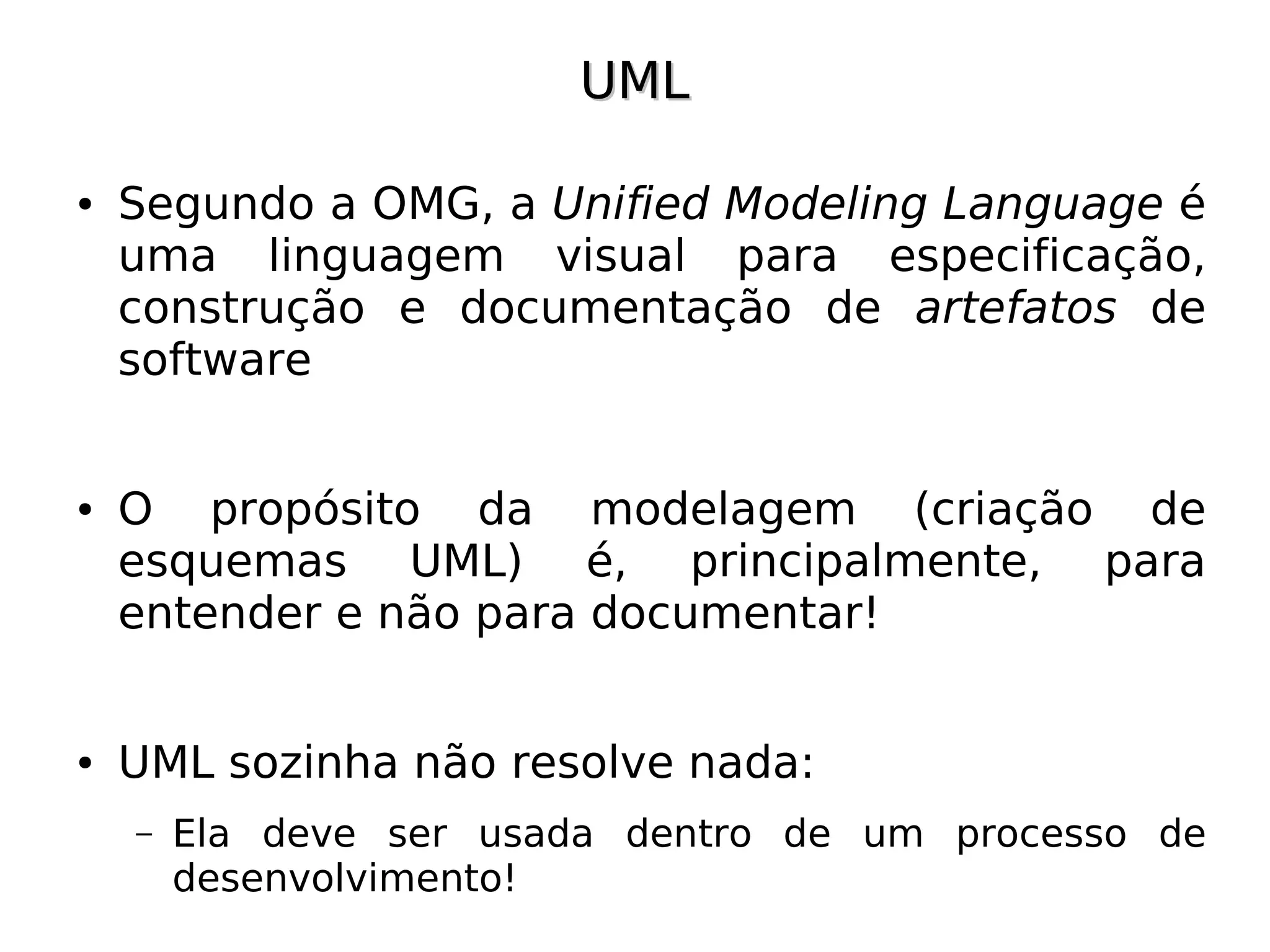 UML

●   Segundo a OMG, a Unified Modeling Language é
    uma linguagem visual para especificação,
    construção e documentação de artefatos de
    software


●   O propósito da modelagem (criação de
    esquemas UML) é, principalmente, para
    entender e não para documentar!


●   UML sozinha não resolve nada:
    –   Ela deve ser usada dentro de um processo de
        desenvolvimento!
 