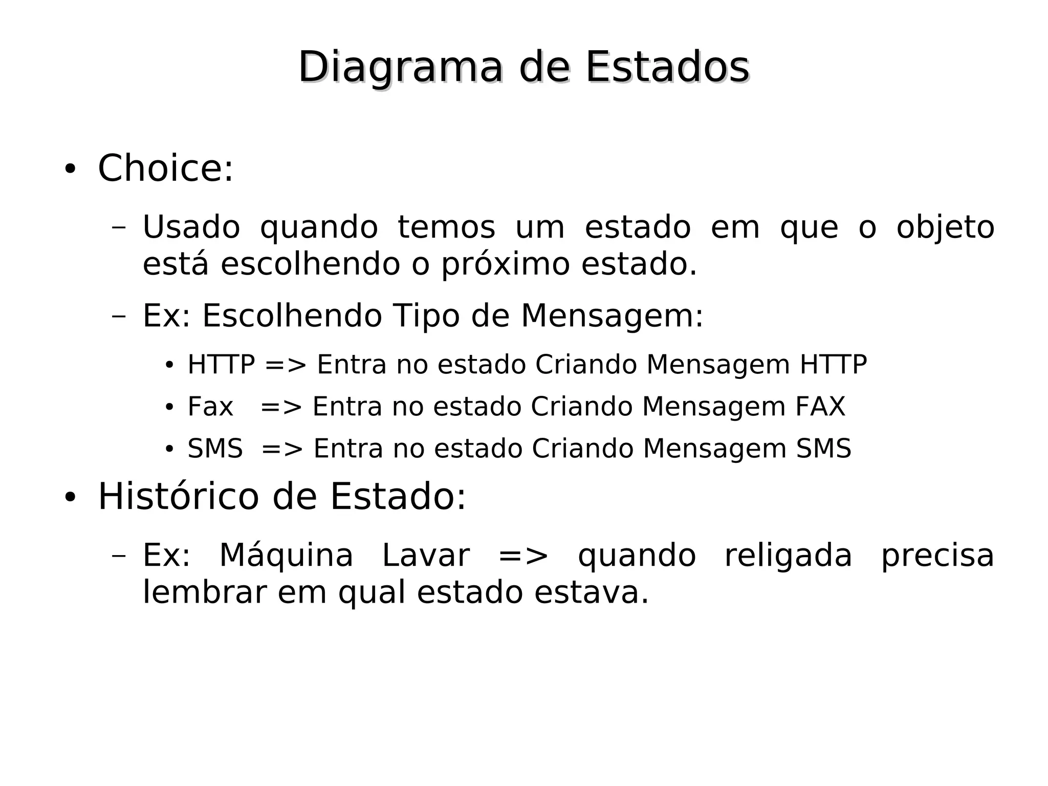 Diagrama de Estados

●   Choice:
    –   Usado quando temos um estado em que o objeto
        está escolhendo o próximo estado.
    –   Ex: Escolhendo Tipo de Mensagem:
         ●   HTTP => Entra no estado Criando Mensagem HTTP
         ●   Fax => Entra no estado Criando Mensagem FAX
         ●   SMS => Entra no estado Criando Mensagem SMS
●   Histórico de Estado:
    –   Ex: Máquina Lavar => quando religada precisa
        lembrar em qual estado estava.
 