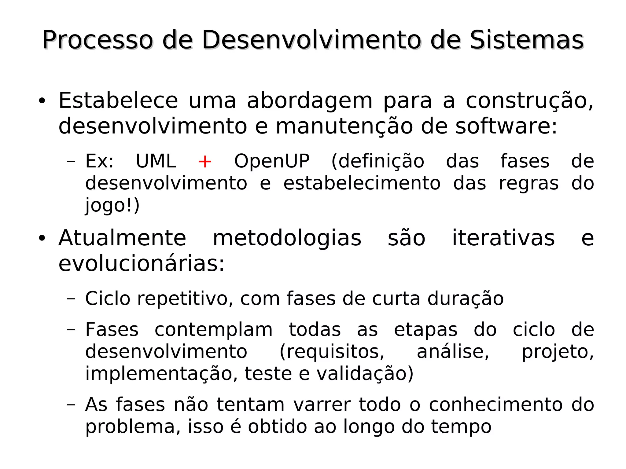 Processo de Desenvolvimento de Sistemas

●   Estabelece uma abordagem para a construção,
    desenvolvimento e manutenção de software:
    –   Ex: UML + OpenUP (definição das fases de
        desenvolvimento e estabelecimento das regras do
        jogo!)
●   Atualmente metodologias            são    iterativas   e
    evolucionárias:
    –   Ciclo repetitivo, com fases de curta duração
    –   Fases contemplam todas as etapas do ciclo de
        desenvolvimento    (requisitos,   análise, projeto,
        implementação, teste e validação)
    –   As fases não tentam varrer todo o conhecimento do
        problema, isso é obtido ao longo do tempo
 