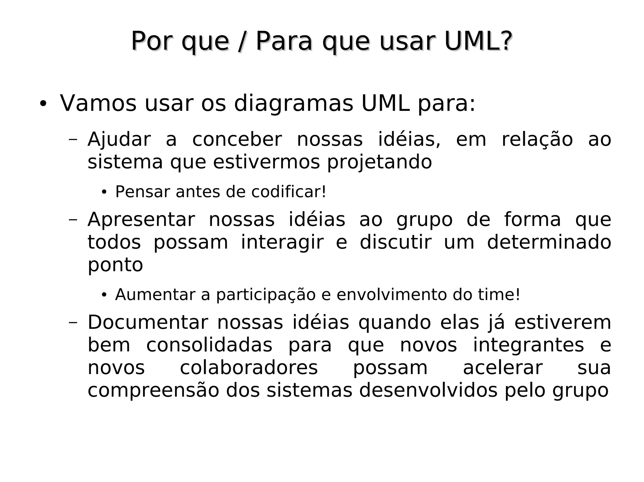 Por que / Para que usar UML?

●   Vamos usar os diagramas UML para:
    –   Ajudar a conceber nossas idéias, em relação ao
        sistema que estivermos projetando
         ●   Pensar antes de codificar!
    –   Apresentar nossas idéias ao grupo de forma que
        todos possam interagir e discutir um determinado
        ponto
         ●   Aumentar a participação e envolvimento do time!
    –   Documentar nossas idéias quando elas já estiverem
        bem consolidadas para que novos integrantes e
        novos   colaboradores   possam     acelerar    sua
        compreensão dos sistemas desenvolvidos pelo grupo
 