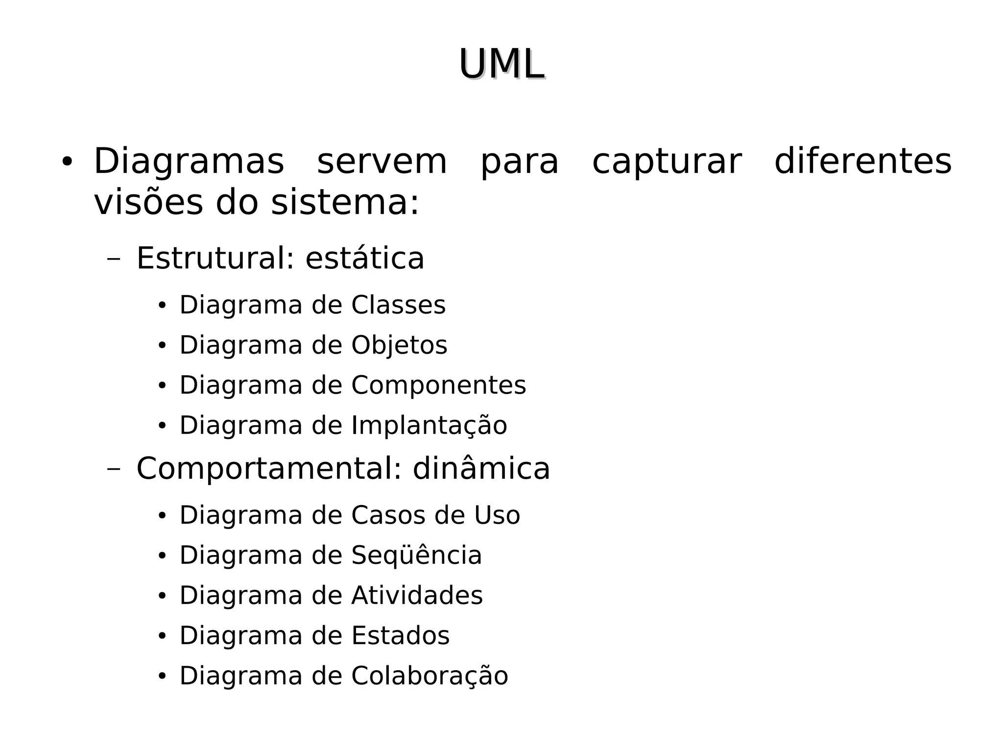 UML

●   Diagramas servem para capturar diferentes
    visões do sistema:
    –   Estrutural: estática
         ●   Diagrama de Classes
         ●   Diagrama de Objetos
         ●   Diagrama de Componentes
         ●   Diagrama de Implantação
    –   Comportamental: dinâmica
         ●   Diagrama de Casos de Uso
         ●   Diagrama de Seqüência
         ●   Diagrama de Atividades
         ●   Diagrama de Estados
         ●   Diagrama de Colaboração
 