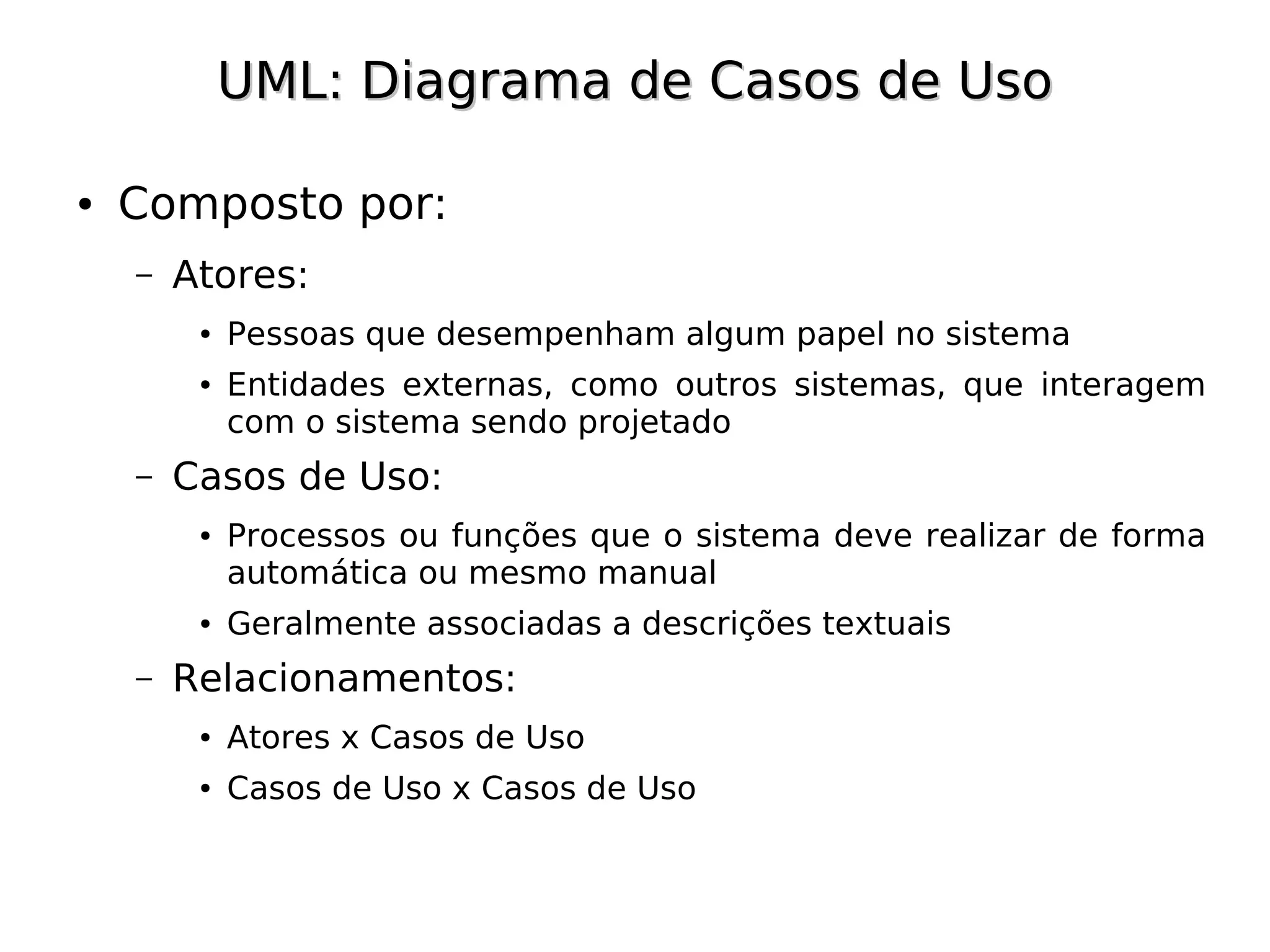 UML: Diagrama de Casos de Uso

●   Composto por:
    –   Atores:
         ●   Pessoas que desempenham algum papel no sistema
         ●   Entidades externas, como outros sistemas, que interagem
             com o sistema sendo projetado
    –   Casos de Uso:
         ●   Processos ou funções que o sistema deve realizar de forma
             automática ou mesmo manual
         ●   Geralmente associadas a descrições textuais
    –   Relacionamentos:
         ●   Atores x Casos de Uso
         ●   Casos de Uso x Casos de Uso
 