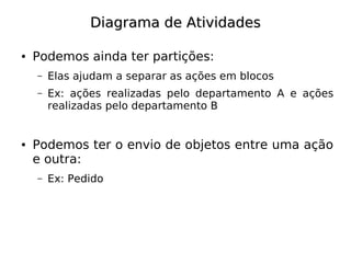 Diagrama de Atividades

●   Podemos ainda ter partições:
    –   Elas ajudam a separar as ações em blocos
    –   Ex: ações realizadas pelo departamento A e ações
        realizadas pelo departamento B


●   Podemos ter o envio de objetos entre uma ação
    e outra:
    –   Ex: Pedido
 
