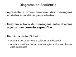 Diagrama de Seqüência

●   Apresenta a ordem temporal das mensagens
    enviadas e recebidas pelos objetos


●   Mostram a troca de mensagens entre diversos
    objetos num cenário específico


●   Na minha visão (Gribeiro):
    –   Ajuda a descobrir onde colocar os métodos!
    –   Ajuda a verificar se a comunicação entre as classes
        está coerente!
 