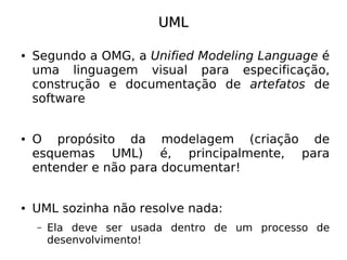 UML

●   Segundo a OMG, a Unified Modeling Language é
    uma linguagem visual para especificação,
    construção e documentação de artefatos de
    software


●   O propósito da modelagem (criação de
    esquemas UML) é, principalmente, para
    entender e não para documentar!


●   UML sozinha não resolve nada:
    –   Ela deve ser usada dentro de um processo de
        desenvolvimento!
 