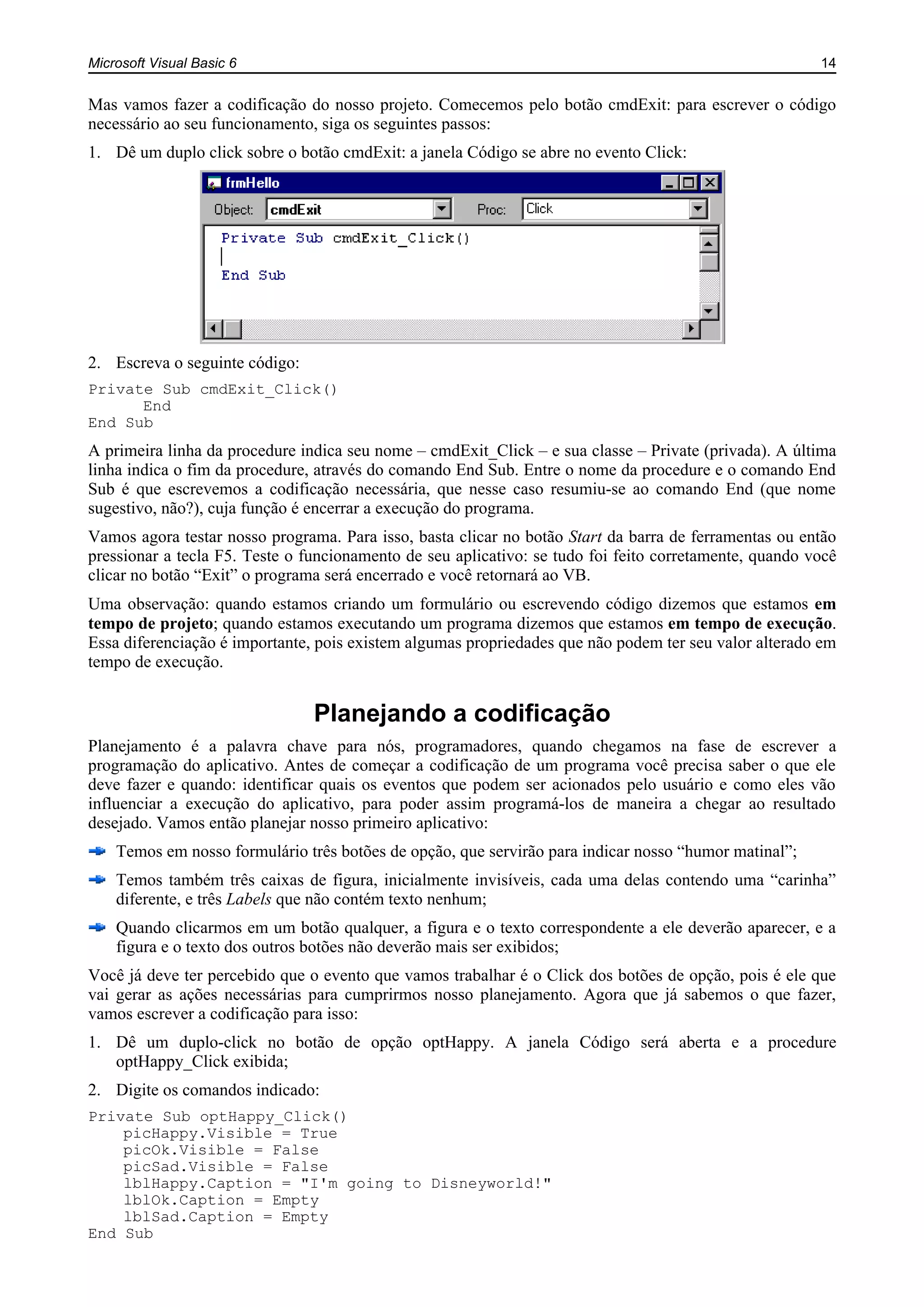 Microsoft Visual Basic 6 14
Mas vamos fazer a codificação do nosso projeto. Comecemos pelo botão cmdExit: para escrever o código
necessário ao seu funcionamento, siga os seguintes passos:
1. Dê um duplo click sobre o botão cmdExit: a janela Código se abre no evento Click:
2. Escreva o seguinte código:
Private Sub cmdExit_Click()
End
End Sub
A primeira linha da procedure indica seu nome – cmdExit_Click – e sua classe – Private (privada). A última
linha indica o fim da procedure, através do comando End Sub. Entre o nome da procedure e o comando End
Sub é que escrevemos a codificação necessária, que nesse caso resumiu-se ao comando End (que nome
sugestivo, não?), cuja função é encerrar a execução do programa.
Vamos agora testar nosso programa. Para isso, basta clicar no botão Start da barra de ferramentas ou então
pressionar a tecla F5. Teste o funcionamento de seu aplicativo: se tudo foi feito corretamente, quando você
clicar no botão “Exit” o programa será encerrado e você retornará ao VB.
Uma observação: quando estamos criando um formulário ou escrevendo código dizemos que estamos em
tempo de projeto; quando estamos executando um programa dizemos que estamos em tempo de execução.
Essa diferenciação é importante, pois existem algumas propriedades que não podem ter seu valor alterado em
tempo de execução.
Planejando a codificação
Planejamento é a palavra chave para nós, programadores, quando chegamos na fase de escrever a
programação do aplicativo. Antes de começar a codificação de um programa você precisa saber o que ele
deve fazer e quando: identificar quais os eventos que podem ser acionados pelo usuário e como eles vão
influenciar a execução do aplicativo, para poder assim programá-los de maneira a chegar ao resultado
desejado. Vamos então planejar nosso primeiro aplicativo:
Temos em nosso formulário três botões de opção, que servirão para indicar nosso “humor matinal”;
Temos também três caixas de figura, inicialmente invisíveis, cada uma delas contendo uma “carinha”
diferente, e três Labels que não contém texto nenhum;
Quando clicarmos em um botão qualquer, a figura e o texto correspondente a ele deverão aparecer, e a
figura e o texto dos outros botões não deverão mais ser exibidos;
Você já deve ter percebido que o evento que vamos trabalhar é o Click dos botões de opção, pois é ele que
vai gerar as ações necessárias para cumprirmos nosso planejamento. Agora que já sabemos o que fazer,
vamos escrever a codificação para isso:
1. Dê um duplo-click no botão de opção optHappy. A janela Código será aberta e a procedure
optHappy_Click exibida;
2. Digite os comandos indicado:
Private Sub optHappy_Click()
picHappy.Visible = True
picOk.Visible = False
picSad.Visible = False
lblHappy.Caption = "I'm going to Disneyworld!"
lblOk.Caption = Empty
lblSad.Caption = Empty
End Sub
 