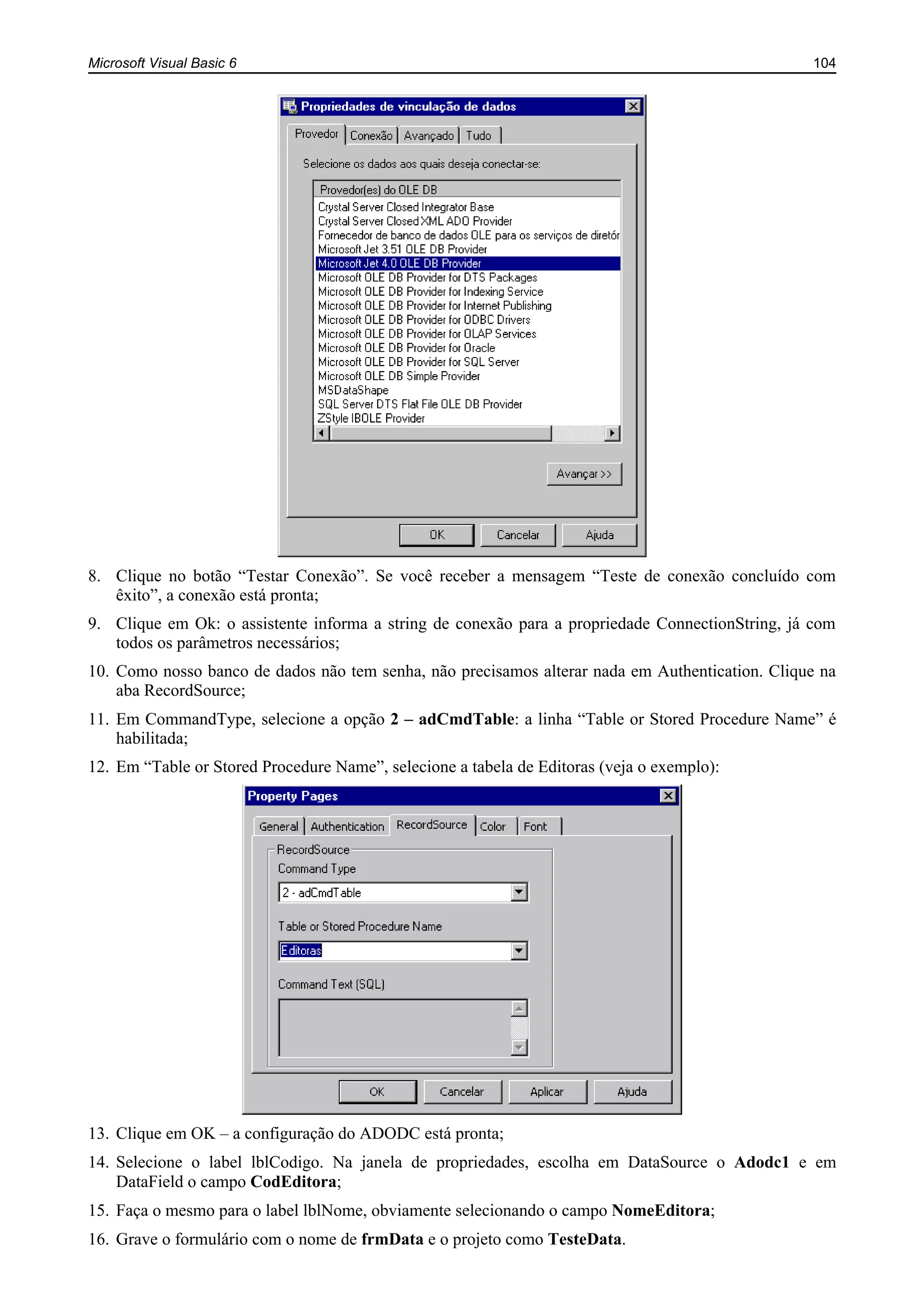 Microsoft Visual Basic 6 104
8. Clique no botão “Testar Conexão”. Se você receber a mensagem “Teste de conexão concluído com
êxito”, a conexão está pronta;
9. Clique em Ok: o assistente informa a string de conexão para a propriedade ConnectionString, já com
todos os parâmetros necessários;
10. Como nosso banco de dados não tem senha, não precisamos alterar nada em Authentication. Clique na
aba RecordSource;
11. Em CommandType, selecione a opção 2 – adCmdTable: a linha “Table or Stored Procedure Name” é
habilitada;
12. Em “Table or Stored Procedure Name”, selecione a tabela de Editoras (veja o exemplo):
13. Clique em OK – a configuração do ADODC está pronta;
14. Selecione o label lblCodigo. Na janela de propriedades, escolha em DataSource o Adodc1 e em
DataField o campo CodEditora;
15. Faça o mesmo para o label lblNome, obviamente selecionando o campo NomeEditora;
16. Grave o formulário com o nome de frmData e o projeto como TesteData.
 