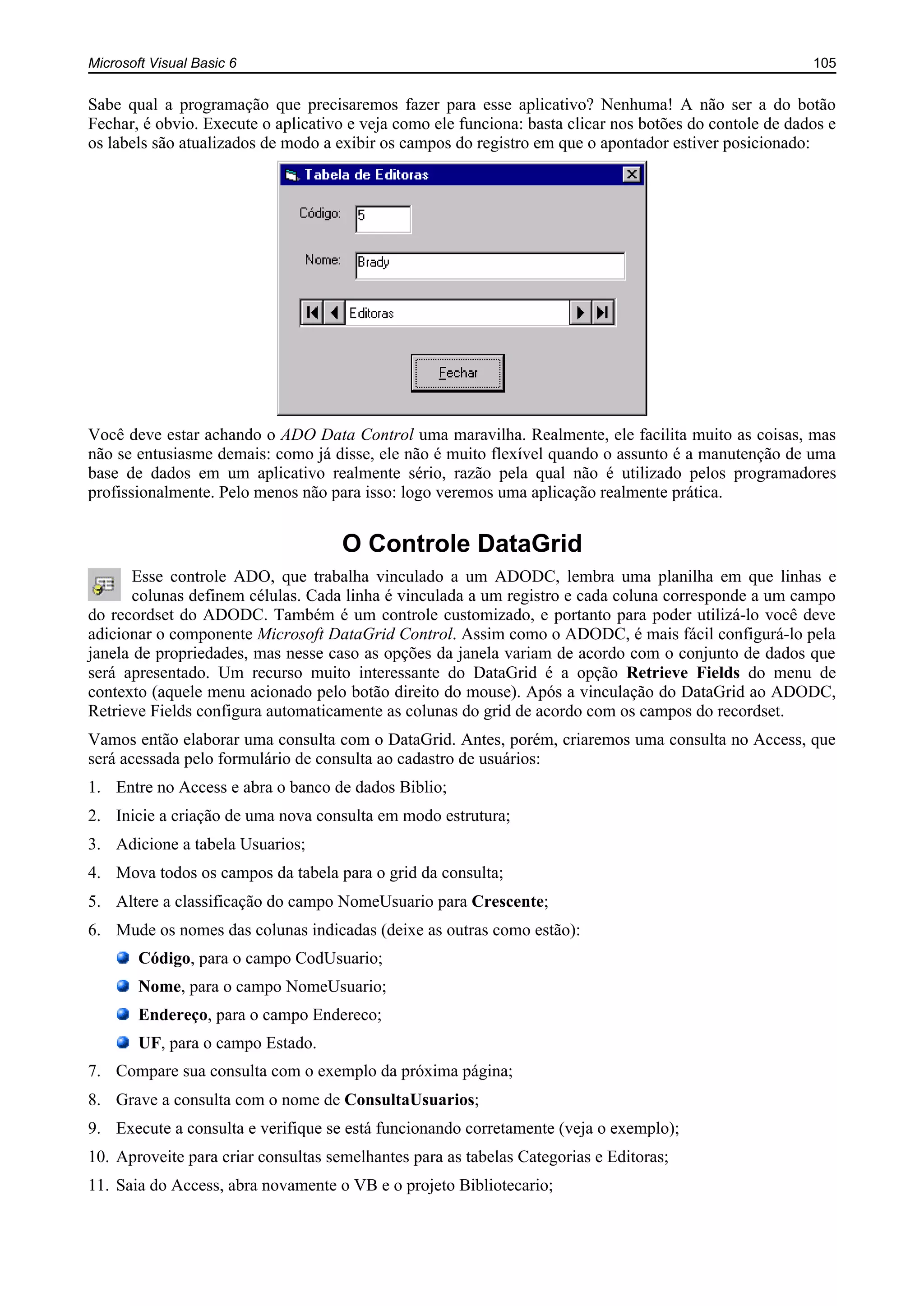 Microsoft Visual Basic 6 105
Sabe qual a programação que precisaremos fazer para esse aplicativo? Nenhuma! A não ser a do botão
Fechar, é obvio. Execute o aplicativo e veja como ele funciona: basta clicar nos botões do contole de dados e
os labels são atualizados de modo a exibir os campos do registro em que o apontador estiver posicionado:
Você deve estar achando o ADO Data Control uma maravilha. Realmente, ele facilita muito as coisas, mas
não se entusiasme demais: como já disse, ele não é muito flexível quando o assunto é a manutenção de uma
base de dados em um aplicativo realmente sério, razão pela qual não é utilizado pelos programadores
profissionalmente. Pelo menos não para isso: logo veremos uma aplicação realmente prática.
O Controle DataGrid
Esse controle ADO, que trabalha vinculado a um ADODC, lembra uma planilha em que linhas e
colunas definem células. Cada linha é vinculada a um registro e cada coluna corresponde a um campo
do recordset do ADODC. Também é um controle customizado, e portanto para poder utilizá-lo você deve
adicionar o componente Microsoft DataGrid Control. Assim como o ADODC, é mais fácil configurá-lo pela
janela de propriedades, mas nesse caso as opções da janela variam de acordo com o conjunto de dados que
será apresentado. Um recurso muito interessante do DataGrid é a opção Retrieve Fields do menu de
contexto (aquele menu acionado pelo botão direito do mouse). Após a vinculação do DataGrid ao ADODC,
Retrieve Fields configura automaticamente as colunas do grid de acordo com os campos do recordset.
Vamos então elaborar uma consulta com o DataGrid. Antes, porém, criaremos uma consulta no Access, que
será acessada pelo formulário de consulta ao cadastro de usuários:
1. Entre no Access e abra o banco de dados Biblio;
2. Inicie a criação de uma nova consulta em modo estrutura;
3. Adicione a tabela Usuarios;
4. Mova todos os campos da tabela para o grid da consulta;
5. Altere a classificação do campo NomeUsuario para Crescente;
6. Mude os nomes das colunas indicadas (deixe as outras como estão):
Código, para o campo CodUsuario;
Nome, para o campo NomeUsuario;
Endereço, para o campo Endereco;
UF, para o campo Estado.
7. Compare sua consulta com o exemplo da próxima página;
8. Grave a consulta com o nome de ConsultaUsuarios;
9. Execute a consulta e verifique se está funcionando corretamente (veja o exemplo);
10. Aproveite para criar consultas semelhantes para as tabelas Categorias e Editoras;
11. Saia do Access, abra novamente o VB e o projeto Bibliotecario;
 